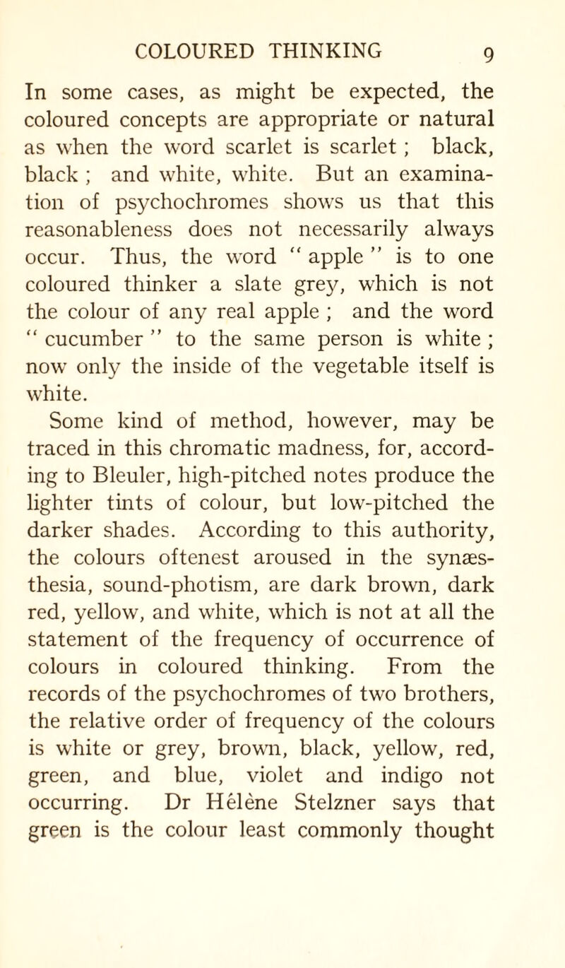 In some cases, as might be expected, the coloured concepts are appropriate or natural as when the word scarlet is scarlet; black, black ; and white, white. But an examina¬ tion of psychochromes shows us that this reasonableness does not necessarily always occur. Thus, the word “ apple  is to one coloured thinker a slate grey, which is not the colour of any real apple ; and the word “ cucumber ” to the same person is white ; now only the inside of the vegetable itself is white. Some kind of method, how'ever, may be traced in this chromatic madness, for, accord¬ ing to Bleuler, high-pitched notes produce the lighter tints of colour, but low-pitched the darker shades. According to this authority, the colours oftenest aroused in the synaes- thesia, sound-photism, are dark brown, dark red, yellow, and white, which is not at all the statement of the frequency of occurrence of colours in coloured thinking. From the records of the psychochromes of two brothers, the relative order of frequency of the colours is white or grey, brown, black, yellow, red, green, and blue, violet and indigo not occurring. Dr Helene Stelzner says that green is the colour least commonly thought