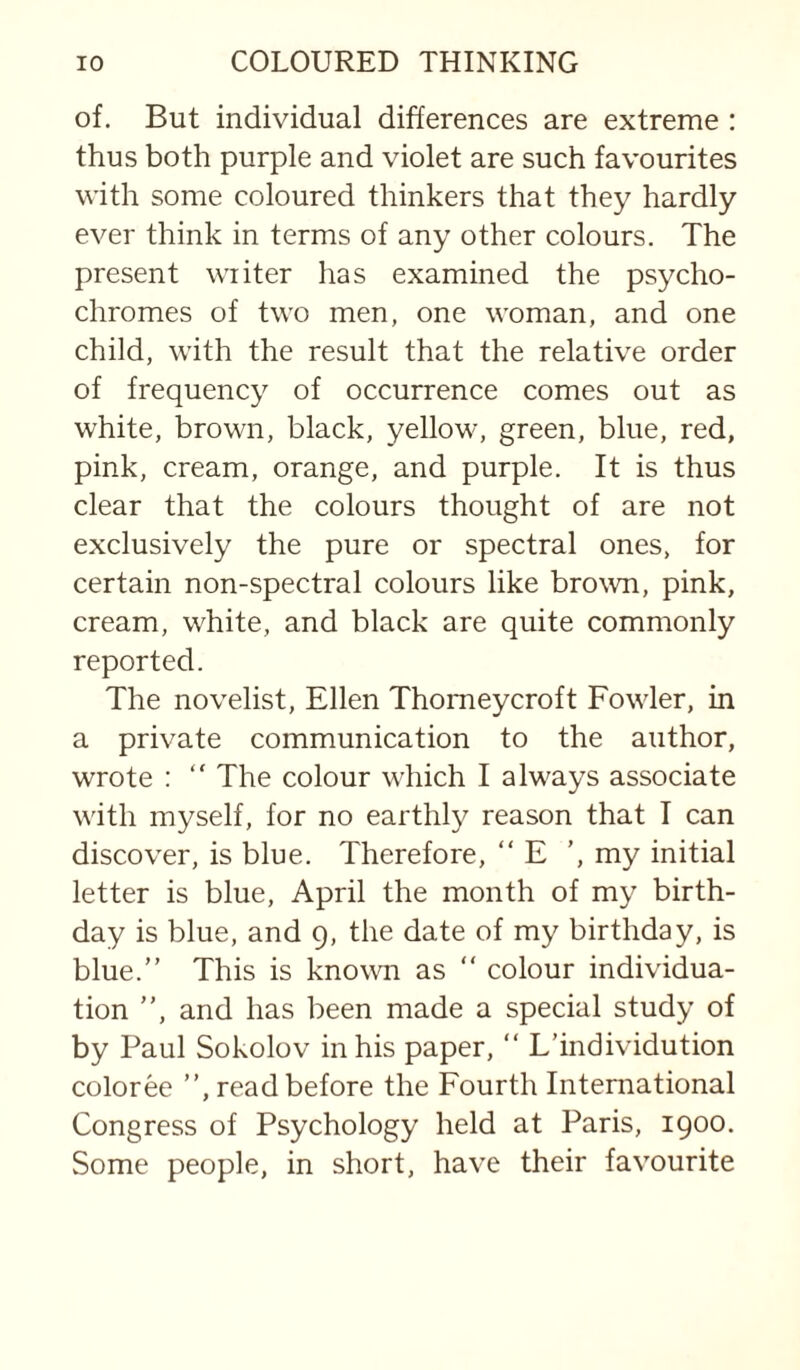 of. But individual differences are extreme : thus both purple and violet are such favourites with some coloured thinkers that they hardly ever think in terms of any other colours. The present writer has examined the psycho¬ chromes of two men, one woman, and one child, with the result that the relative order of frequency of occurrence comes out as white, brown, black, yellow, green, blue, red, pink, cream, orange, and purple. It is thus clear that the colours thought of are not exclusively the pure or spectral ones, for certain non-spectral colours like brown, pink, cream, white, and black are quite commonly reported. The novelist, Ellen Thomeycroft Fowler, in a private communication to the author, wrote : “ The colour which I always associate with myself, for no earthly reason that I can discover, is blue. Therefore, “ E ’, my initial letter is blue, April the month of my birth¬ day is blue, and 9, the date of my birthday, is blue.” This is known as ” colour individua¬ tion ”, and has been made a special study of by Paul Sokolov in his paper, “ L’individution coloree ”, read before the Fourth International Congress of Psychology held at Paris, 1900. Some people, in short, have their favourite