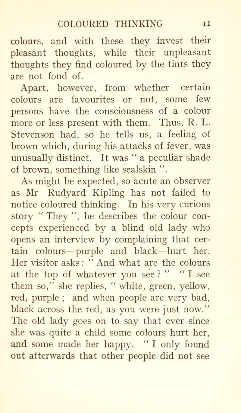 colours, and with these they invest their pleasant thoughts, while their unpleasant thoughts they find eoloured by the tints they are not fond of. Apart, however, from whether certain colours are favourites or not, some few persons have the consciousness of a colour more or less present with them. Thus, R. L. Stevenson had, so he tells us, a feeling of brown which, during his attacks of fever, was unusually distinct. It was  a peculiar shade of brown, something like sealskin ”. As might be expected, so acute an observer as Mr Rudyard Kipling has not failed to notice coloured thinking. In his very curious story “ They ”, he describes the colour con¬ cepts experienced by a blind old lady wRo opens an interview by complaining that cer¬ tain colours—purple and black—hurt her. Her visitor asks :  And what are the colours at the top of whatever ^-ou see? ” I sec them so,” she replies,  white, green, yellow^ red, purple ; and w-hen people are very bad, black across the red, as you were just now'.” The old lady goes on to say that ever since she was quite a child .some colours hurt her, and some made her happy. ” I only found out afterwards that other people did not see