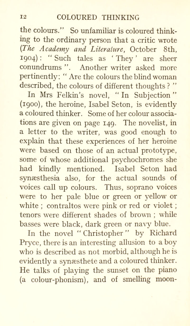 the colours.” So unfamiliar is coloured think¬ ing to the ordinary person that a critic wrote (The Academy and Literature, October 8th, 1904): “ Such tales as ‘ They ’ are sheer conundrums Another wTiter asked more pertinently: “ Are the colours the blind woman described, the colours of different thoughts ? ” In Mrs Felkin’s novel, ” In Subjection ” (1900), the heroine, Isabel Seton, is evidently a coloured thinker. Some of her colour associa¬ tions are given on page 149. The novelist, in a letter to the vTiter, was good enough to explain that these experiences of her heroine were based on those of an actual prototype, some of whose additional psychochromes she had kindly mentioned. Isabel Seton had synsesthesia also, for the actual sounds of voices call up colours. Thus, soprano voices were to her pale blue or green or yellow or white : contraltos were pink or red or violet; tenors were different shades of brown ; while basses wnre black, dark green or navy blue. In the novel ” Christopher ” by Richard Pryce, there is an interesting allusion to a boy who is described as not morbid, although he is evidently a synaesthete and a coloured thinker. He talks of playing the sunset on the piano (a colour-phonism), and of smelling moon-