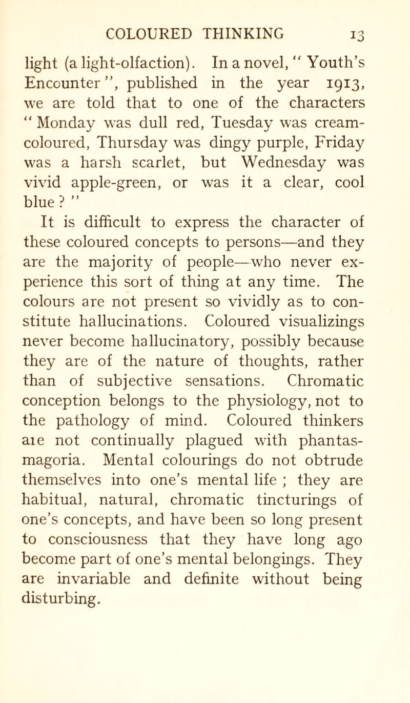 light (a light-olfaction). In a novel,  Youth’s Encounter ”, published in the year 1913, we are told that to one of the characters “ Monday was dull red, Tuesday was cream- coloured, Thursday was dingy purple, Friday was a harsh scarlet, but Wednesday was vivid apple-green, or was it a clear, cool blue ? ” It is difficult to express the character of these coloured concepts to persons—and they are the majority of people—who never ex¬ perience this sort of thing at any time. The colours are not present so vividly as to con¬ stitute hallucinations. Coloured visualizings never become hallucinatory, possibly because they are of the nature of thoughts, rather than of subjective sensations. Chromatic conception belongs to the physiology, not to the pathology of mind. Coloured thinkers are not continually plagued with phantas¬ magoria. Mental colourings do not obtrude themselves into one’s mental life ; they are habitual, natural, chromatic tincturings of one’s concepts, and have been so long present to consciousness that they have long ago become part of one’s mental belongings. They are invariable and definite without being disturbing.