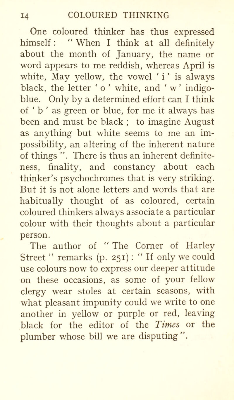 One coloured thinker has thus expressed himself: “ When I think at all definitely about the month of January, the name or word appears to me reddish, whereas April is white, May yellow, the vowel ‘ i' is always black, the letter ‘ o ’ white, and ‘ w ’ indigo- blue. Only by a determined effort can I think of ‘ b ’ as green or blue, for me it always has been and must be black ; to imagine August as anything but white seems to me an im¬ possibility, an altering of the inherent nature of things There is thus an inherent definite¬ ness, finality, and constancy about each thinker’s psychochromes that is very striking. But it is not alone letters and words that are habitually thought of as coloured, certain coloured thinkers always associate a particular colour with their thoughts about a particular person. The author of  The Comer of Harley Street ” remarks (p. 251): “If only we could use colours now to express our deeper attitude on these occasions, as some of your fellow clergy wear stoles at certain seasons, with what pleasant impunity could we write to one another in yellow or purple or red, leaving black for the editor of the Times or the plumber whose bill we are disputing”.