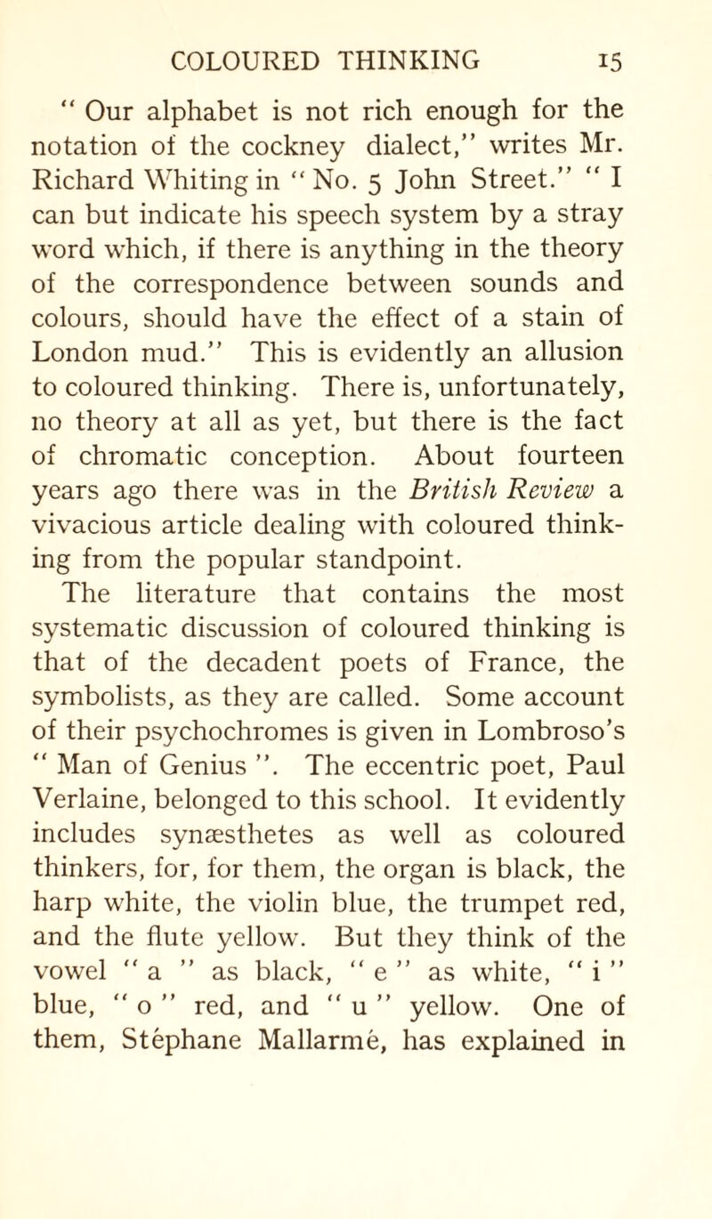 “ Our alphabet is not rich enough for the notation of the cockney dialect,” writes Mr. Richard Whiting in “No. 5 John Street.” ” I can but indicate his speech system by a stray word which, if there is anything in the theory of the correspondence between sounds and colours, should have the effect of a stain of London mud.” This is evidently an allusion to coloured thinking. There is, unfortunately, no theory at all as yet, but there is the fact of chromatic conception. About fourteen years ago there was in the British Review a vivacious article dealing with coloured think¬ ing from the popular standpoint. The literature that contains the most systematic discussion of coloured thinking is that of the decadent poets of France, the symbolists, as they are called. Some account of their psychochromes is given in Lombroso’s ” Man of Genius ”. The eccentric poet, Paul Verlaine, belonged to this school. It evidently includes synaesthetes as well as coloured thinkers, for, for them, the organ is black, the harp white, the violin blue, the trumpet red, and the flute yellow. But they think of the vowel “ a ” as black, ” e ” as white, ” i ” blue,  o ” red, and ” u ” yellow. One of them, Stephane Mallarme, has explained in