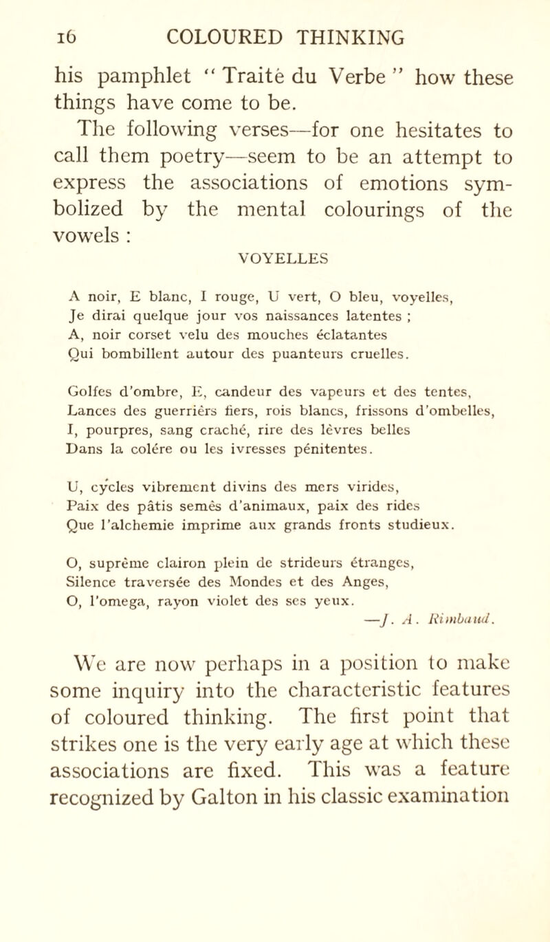 his pamphlet “ Traite du Verbe ” how these things have come to be. The following verses—for one hesitates to call them poetry—seem to be an attempt to express the associations of emotions sym¬ bolized by the mental colourings of the vowels : VOYELLES A noir, E blanc, I rouge, U vert, O bleu, voyelles, Je dirai quelque jour vos naissances latentes ; A, noir corset velu des mouches eclatantes Qui bombillent autour des puanteurs cruelles. Golfes d’ombre, E, candeur des vapeurs et des tentes, Lances des guerriers liers, rois blancs, frissons d’onibelles, I, pourpres, sang crache, rire des levres belles Dans la colere ou les ivresses penitentes. U, cycles vibrement divins des mcrs virides, Paix des patis sem&i d’animaux, paix des rides Que I’alchemie imprime aux grands fronts studieux. O, supreme clairon plein de strideurs Stranges, Silence traversee des Mondes et des Anges, O, I’omega, rayon violet des ses yeux. —J. A. Rimbaud. We are now perhaps in a position to make some inquiry into the characteristic features of coloured thinking. The first point that strikes one is the very early age at which these associations are fixed. This was a feature recognized by Galton in his classic examination