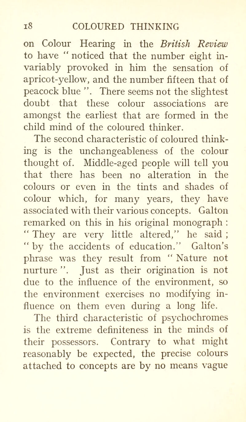 on Colour Hearing in the British Review to have “ noticed that the number eight in¬ variably provoked in him the sensation of apricot-yellow, and the number fifteen that of peacock blue There seems not the slightest doubt that these colour associations are amongst the earliest that are formed in the child mind of the coloured thinker. The second characteristic of coloured think¬ ing is the unchangeableness of the colour thought of. Middle-aged people will tell you that there has been no alteration in the colours or even in the tints and shades of colour which, for many years, they have associated with their various concepts. Galton remarked on this in his original monograph : “ They are very little altered,” he said ; “ by the accidents of education.” Galton’s phrase was they result from ” Nature not nurture ”. Just as their origination is not due to the influence of the environment, so the environment exercises no modifying in¬ fluence on them even during a long life. The third characteristic of psychochromes is the extreme definiteness in the minds of their possessors. Contrary to what might reasonably be expected, the precise colours attached to concepts are by no means vague