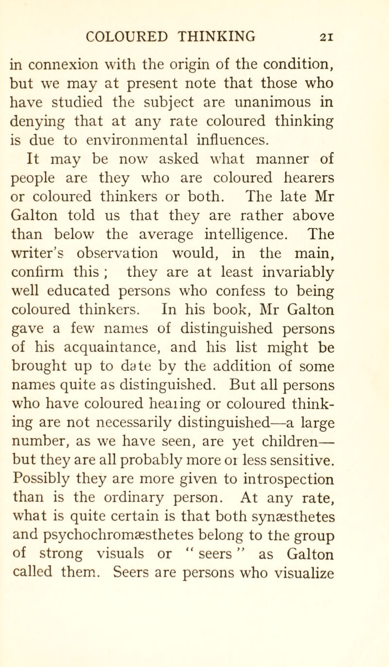 in connexion with the origin of the condition, but we may at present note that those who have studied the subject are unanimous in denying that at any rate coloured thinking is due to environmental influences. It may be now asked what manner of people are they who are coloured hearers or coloured thinkers or both. The late Mr Galton told us that they are rather above than below the average intelligence. The writer’s observation would, in the main, confirm this ; they are at least invariably well educated persons who confess to being coloured thinkers. In his book, Mr Galton gave a few names of distinguished persons of his acquaintance, and his list might be brought up to date by the addition of some names quite as distinguished. But all persons who have coloured heaiing or coloured think¬ ing are not necessarily distinguished—a large number, as we have seen, are yet children— but they are all probably more oi less sensitive. Possibly they are more given to introspection than is the ordinary person. At any rate, what is quite certain is that both synaesthetes and psychochromsesthetes belong to the group of strong visuals or “ seers ” as Galton called them.. Seers are persons who visualize