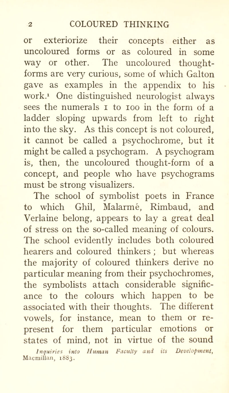 or exteriorize their concepts either as uncoloured forms or as coloured in some way or other. The uncoloured thought- forms are very curious, some of which Galton gave as examples in the appendix to his work.! One distinguished neurologist always sees the numerals i to loo in the form of a ladder sloping upwards from left to right into the sky. As this concept is not coloured, it cannot be called a psychochrome, but it might be called a psychogram. A psychogram is, then, the uncoloured thought-form of a concept, and people who have psychograms must be strong visualizers. The school of symbolist poets in France to which Ghil, Malarme, Rimbaud, and Verlaine belong, appears to lay a great deal of stress on the so-called meaning of colours. The school evidentl}^ includes both coloured hearers and coloured thinkers ; but whereas the majority of coloured thinkers derive no particular meaning from their psychochromes, the symbolists attach considerable signific¬ ance to the colours which happen to be associated with their thoughts. The different vowels, for instance, mean to them or re¬ present for them particular emotions or states of mind, not in virtue of the sound Inquiries into lliimun FacuUy and its Development, Macrailliin, 1883.