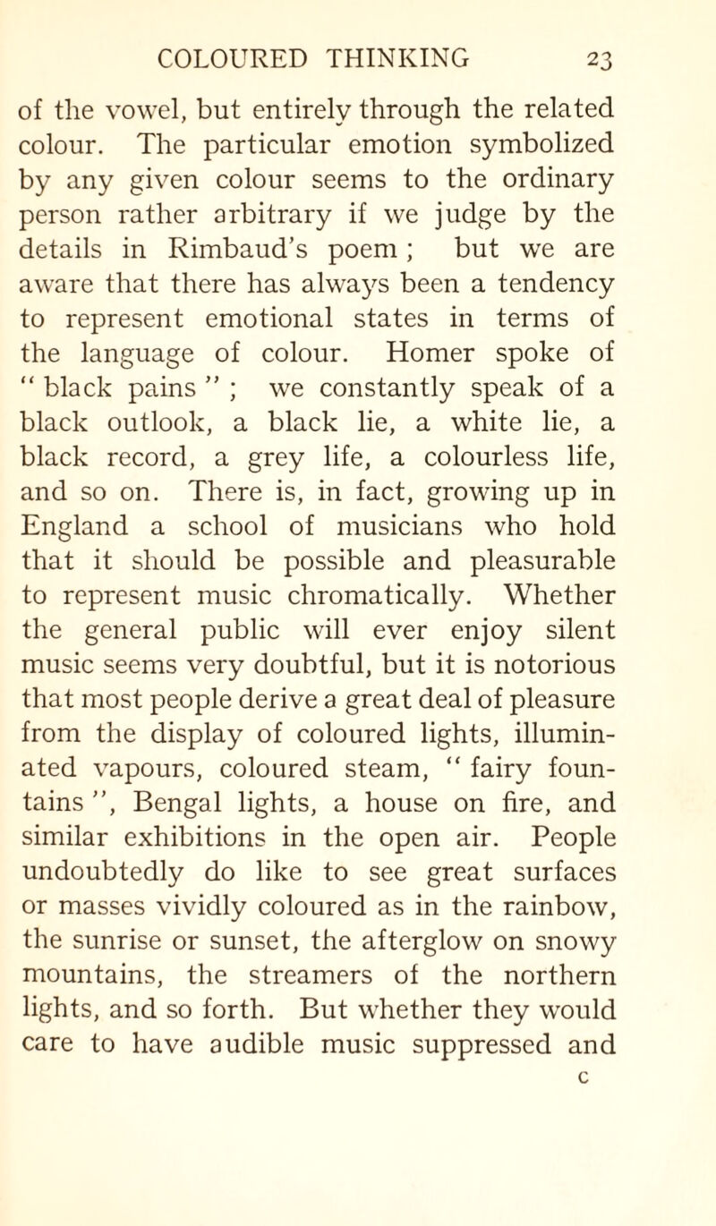 of the vowel, but entirely through the related colour. The particular emotion symbolized by any given colour seems to the ordinary person rather arbitrary if we judge by the details in Rimbaud’s poem; but we are aware that there has always been a tendency to represent emotional states in terms of the language of colour. Homer spoke of “ black pains ” ; we constantly speak of a black outlook, a black lie, a white lie, a black record, a grey life, a colourless life, and so on. There is, in fact, growing up in England a school of musicians who hold that it should be possible and pleasurable to represent music chromatically. Whether the general public will ever enjoy silent music seems very doubtful, but it is notorious that most people derive a great deal of pleasure from the display of coloured lights, illumin¬ ated vapours, coloured steam, “ fairy foun¬ tains ”, Bengal lights, a house on fire, and similar exhibitions in the open air. People undoubtedly do like to see great surfaces or masses vividly coloured as in the rainbow, the sunrise or sunset, the afterglow on snowy mountains, the streamers of the northern lights, and so forth. But whether they would care to have audible music suppressed and