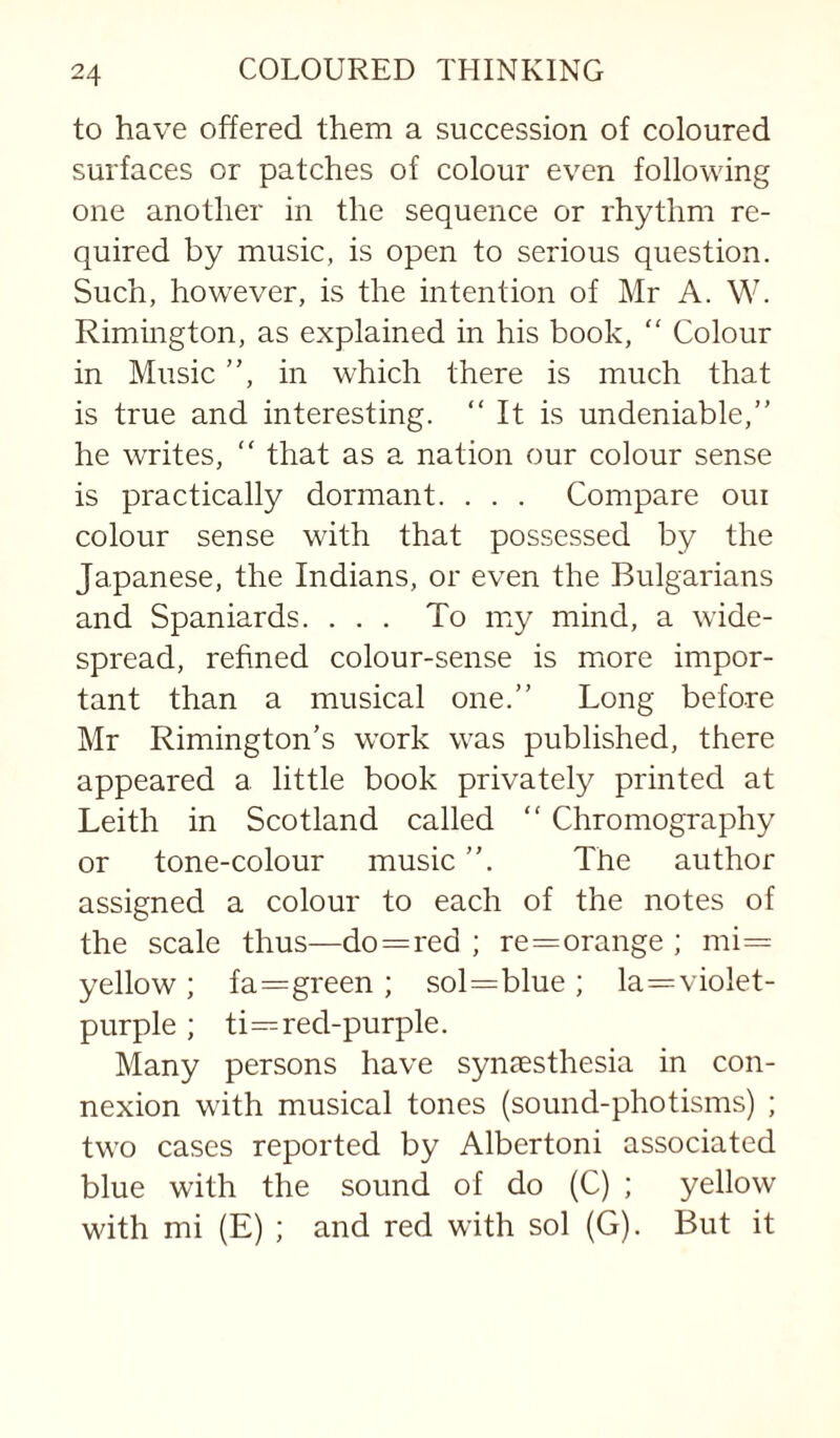 to have offered them a succession of coloured surfaces or patches of colour even following one another in the sequence or rhythm re¬ quired by music, is open to serious question. Such, however, is the intention of Mr A. W. Rimington, as explained in his book, “ Colour in Music ”, in which there is much that is true and interesting. “ It is undeniable,” he writes, “ that as a nation our colour sense is practically dormant. . . . Compare oui colour sense with that possessed by the Japanese, the Indians, or even the Bulgarians and Spaniards. ... To my mind, a wide¬ spread, refined colour-sense is more impor¬ tant than a musical one.” Long before Mr Rimington’s work was published, there appeared a little book privately printed at Leith in Scotland called “ Chromography or tone-colour music ”. The author assigned a colour to each of the notes of the scale thus—do=red ; re=orange ; mi= yellow; fa==green ; sol=blue; la=violet- purple ; ti=red-purple. Many persons have synaesthesia in con¬ nexion with musical tones (sound-photisms) ; two cases reported by Albertoni associated blue with the sound of do (C) ; yellow with mi (E) ; and red with sol (G). But it