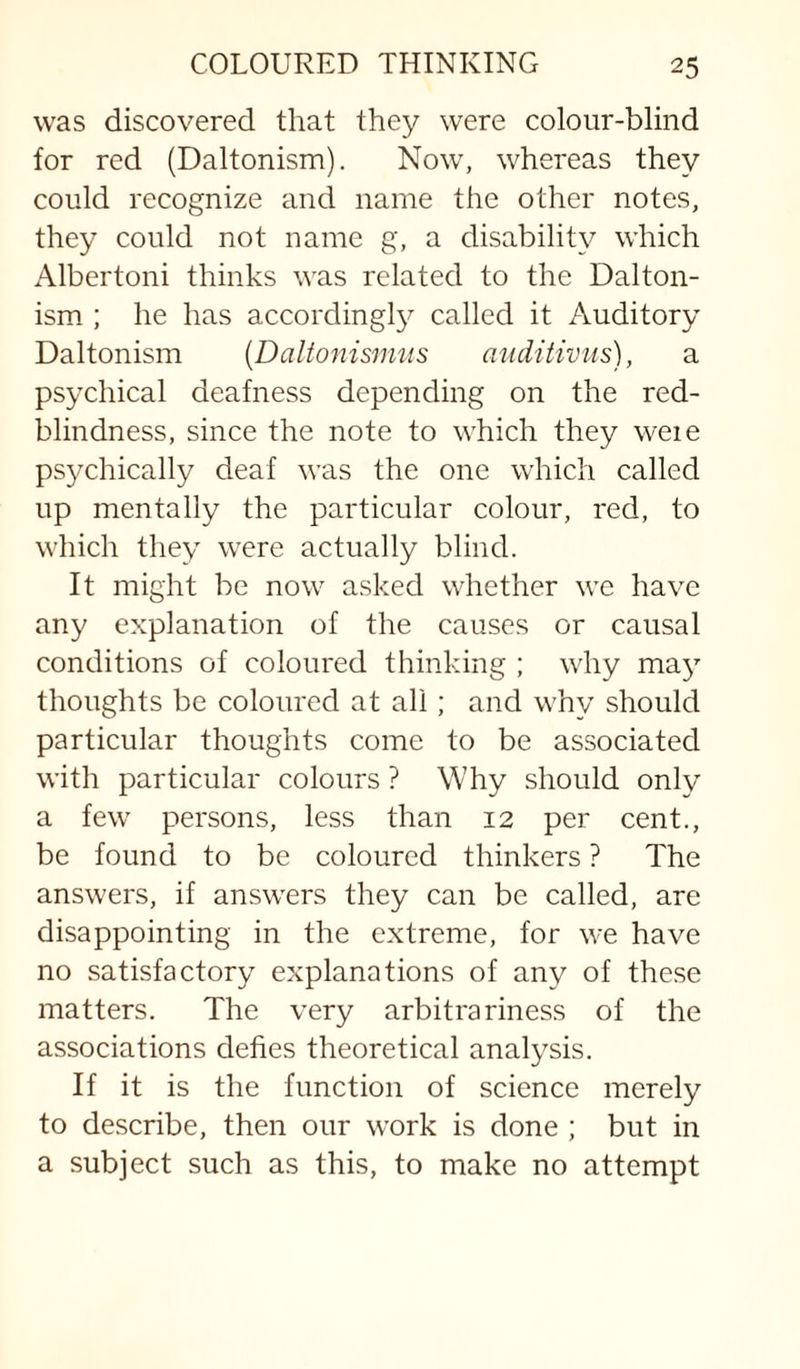 was discovered that they were colour-blind for red (Daltonism). Now, whereas they could recognize and name the other notes, they could not name g, a disability which Albertoni thinks was related to the Dalton¬ ism ; he has accordingly called it Auditory Daltonism {Daltonisnms anditiviis), a psychical deafness depending on the red- blindness, since the note to which they weie psychically deaf was the one which called up mentally the particular colour, red, to which they were actually blind. It might be now asked whether we have any explanation of the causes or causal conditions of coloured thinking ; why may thoughts be coloured at all; and why should particular thoughts come to be associated with particular colours ? Why should only a few persons, less than 12 per cent., be found to be coloured thinkers ? The answers, if answers they can be called, are disappointing in the extreme, for we have no satisfactory explanations of any of these matters. The very arbitrariness of the associations defies theoretical analysis. If it is the function of science merely to describe, then our work is done ; but in a subject such as this, to make no attempt