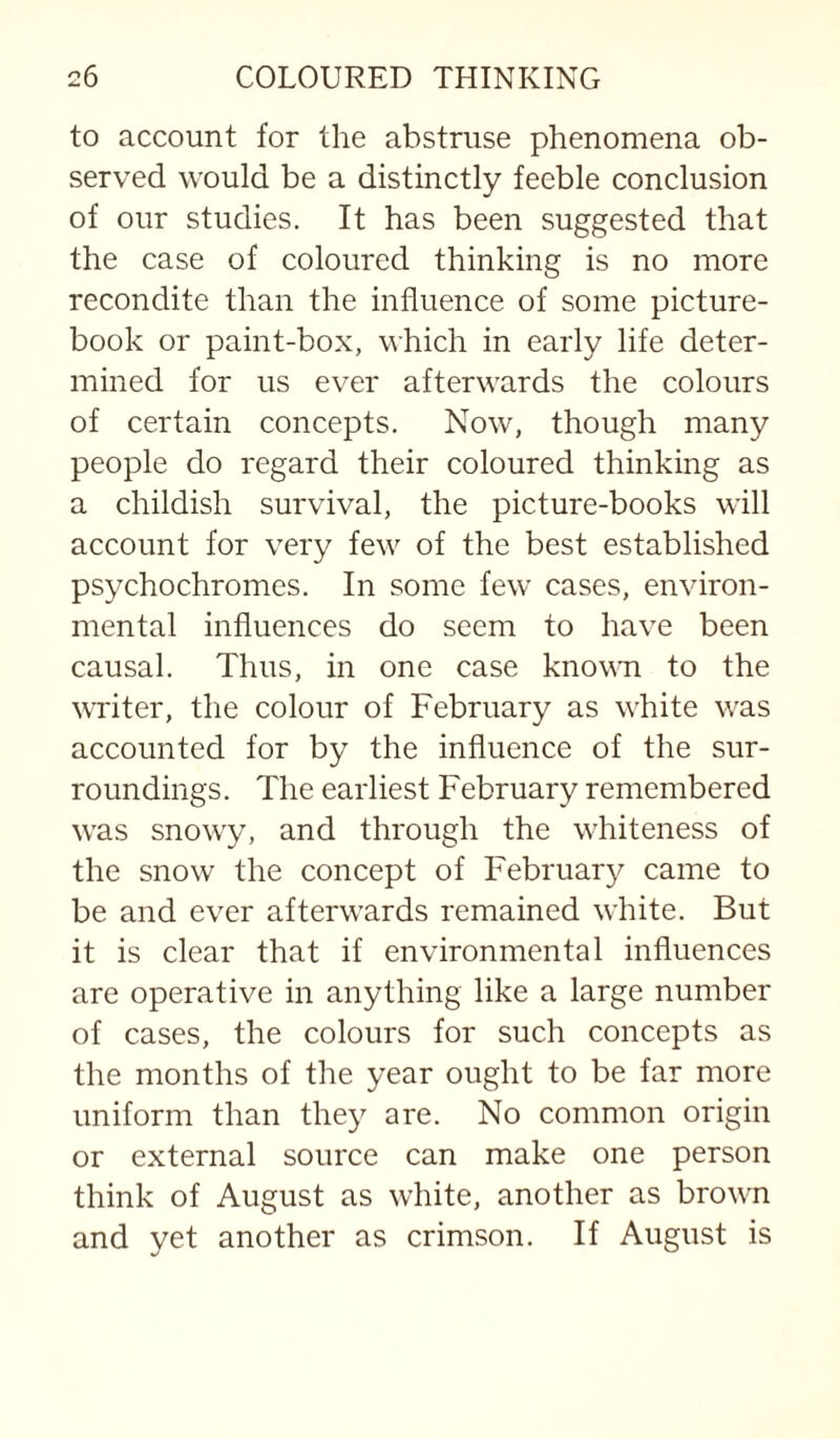 to account for the abstruse phenomena ob¬ served would be a distinctly feeble conclusion of our studies. It has been suggested that the case of coloured thinking is no more recondite than the influence of some picture- book or paint-box, which in early life deter¬ mined for us ever afterwards the colours of certain concepts. Now, though many people do regard their coloured thinking as a childish survival, the picture-books will account for very few of the best established psychochromes. In some few cases, environ¬ mental influences do seem to have been causal. Thus, in one case known to the writer, the colour of February as white was accounted for by the influence of the sur¬ roundings. The earliest February remembered was snowy, and through the whiteness of the snow the concept of February came to be and ever afterwards remained white. But it is clear that if environmental influences are operative in anything like a large number of cases, the colours for such concepts as the months of the year ought to be far more uniform than they are. No common origin or external source can make one person think of August as white, another as brown and yet another as crimson. If August is