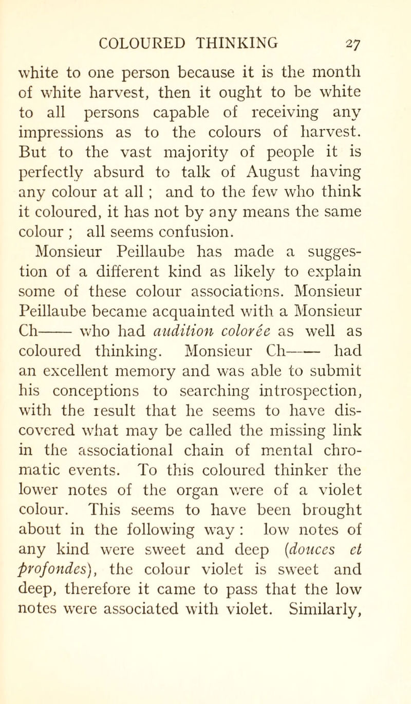 white to one person because it is the month of white harvest, then it ought to be white to all persons capable of receiving any impressions as to the colours of harvest. But to the vast majority of people it is perfectly absurd to talk of August having any colour at all; and to the few who think it coloured, it has not by any means the same colour ; all seems confusion. Monsieur Peillaube has made a sugges¬ tion of a different kind as likely to explain some of these colour associations. Monsieur Peillaube became acquainted with a Monsieur Ch- who had audition coloree as well as coloured thinking. Monsieur Ch-had an excellent memory and was able to submit his conceptions to searching introspection, with the lesult that he seems to have dis¬ covered wliat may be called the missing link in the associational chain of m.ental chro¬ matic events. To this coloured thinker the lower notes of the organ were of a violet colour. This seems to have been brought about in the following way : low notes of any kind were sweet and deep {donees ct profondes), the colour violet is sweet and deep, therefore it came to pass that the low notes were associated with violet. Similarly,