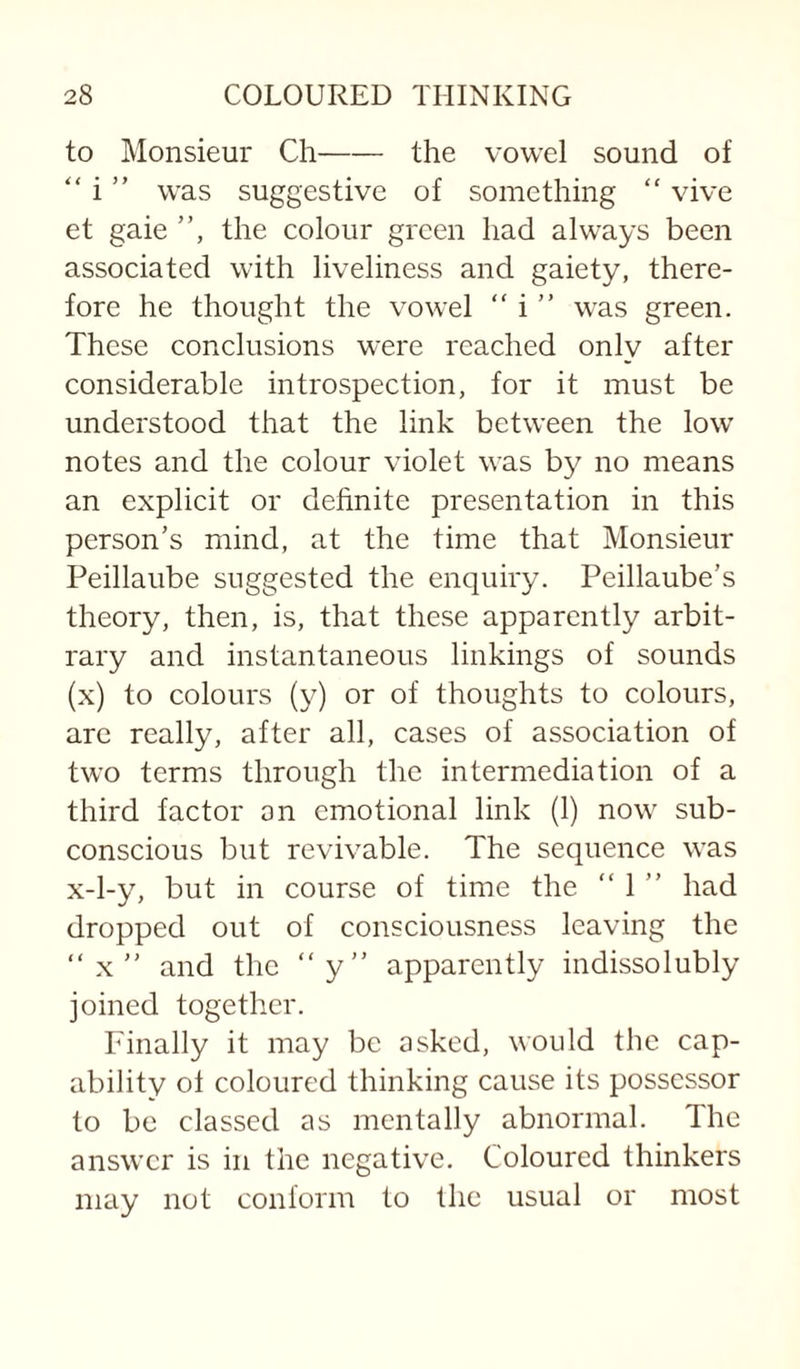 to Monsieur Ch-the vowel sound of “ i ” was suggestive of something “ vive et gaie ”, the colour green had always been associated with liveliness and gaiety, there¬ fore he thought the vowel “ was green. These conclusions were reached only after considerable introspection, for it must be understood that the link between the low notes and the colour violet was by no means an explicit or dehnite presentation in this person’s mind, at the time that Monsieur Peillaube suggested the enquiry. Peillaube’s theory, then, is, that these apparently arbit¬ rary and instantaneous linkings of sounds (x) to colours (y) or of thoughts to colours, arc really, after all, cases of association of two terms through the intermediation of a third factor on emotional link (1) now sub¬ conscious but revivable. The sequence was x-l-y, but in course of time the “ 1 ” had dropped out of consciousness leaving the ”x” and the “y” apparently indissolubly joined together. Finally it may be asked, would the cap¬ ability ol coloured thinking cause its possessor to be classed as mentally abnormal. The answer is in the negative. Coloured thinkers may not conform to the usual or most