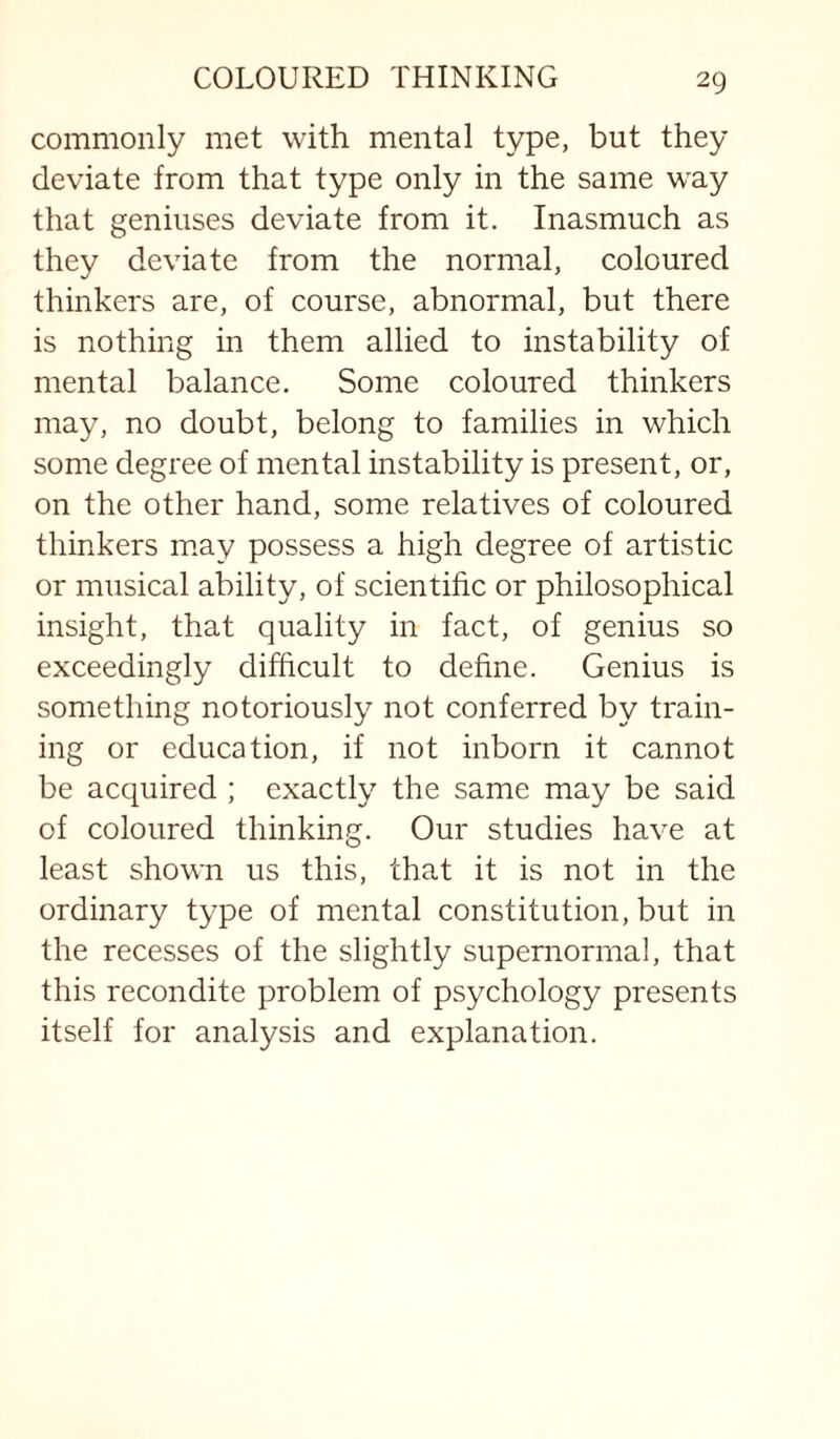 commonly met with mental type, but they deviate from that type only in the same way that geniuses deviate from it. Inasmuch as they deviate from the normal, coloured thinkers are, of course, abnormal, but there is nothing in them allied to instability of mental balance. Some coloured thinkers may, no doubt, belong to families in which some degree of mental instability is present, or, on the other hand, some relatives of coloured thinkers may possess a high degree of artistic or musical ability, of scientific or philosophical insight, that quality in fact, of genius so exceedingly difficult to define. Genius is something notoriously not conferred by train¬ ing or education, if not inborn it cannot be acquired ; exactly the same may be said of coloured thinking. Our studies have at least shown us this, that it is not in the ordinary type of mental constitution, but in the recesses of the slightly supernormal, that this recondite problem of psychology presents itself for analysis and explanation.