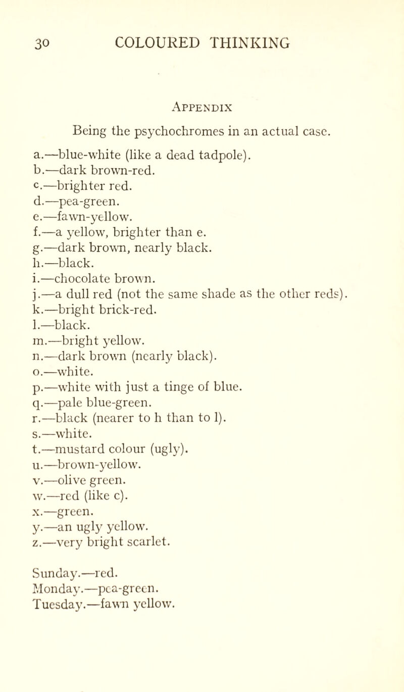 Appendix Being the psychochromes in an actual case. a. —blue-white (like a dead tadpole). b. —dark brown-red. c. —brighter red. d. —pea-green. e. —fawn-yellow. f. —a yellow, brighter than e. g. —dark browm, nearly black. h. —black. i. —chocolate brown. j. —a dull red (not the same shade as the other reds). k. —bright brick-red. l. —black. m. —bright yellow. n. —dark brown (nearly black). o. —white. p. —white with just a tinge of blue. q. —pale blue-green. r. —black (nearer to h than to 1). s. —white. t. —mustard colour (ugly). u. —brown-yellow. V.—olive green, w.—red (like c). X.—green. y. —an ugly yellow. z. —very bright scarlet. Sunday.—red. Monday.—pca-grccn. Tuesday.—favai yellow.