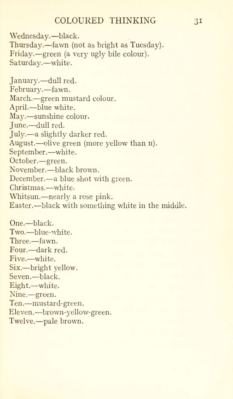 Wednesday.—black. Thursday.—fawn (not as bright as Tuesday). Friday.—green (a very ugly bile colour). Saturday.—white. Januar}'.—dull red. February’.—fawn. March.—green mustard colour. April.—blue white. Ma5^—sunshine colour. June.—dull red. July.—a slightly darker red. August.—olive green (more yellow than n). September.—white. October.—green. November.—black brown. December.—a blue shot vith green. Christmas.—white. Whitsun.—nearly a rose pink. Easter.—black with something white in the middle. One.—black. Two.—blue-white. Three.—fawn. Four.—dark red. Five.—white. Six.—bright yellow. Seven.—black. Eight.—white. Nine.—green. Ten.—mustard-green. Eleven.—brown-yellow-green. Twelve.—pale brown.