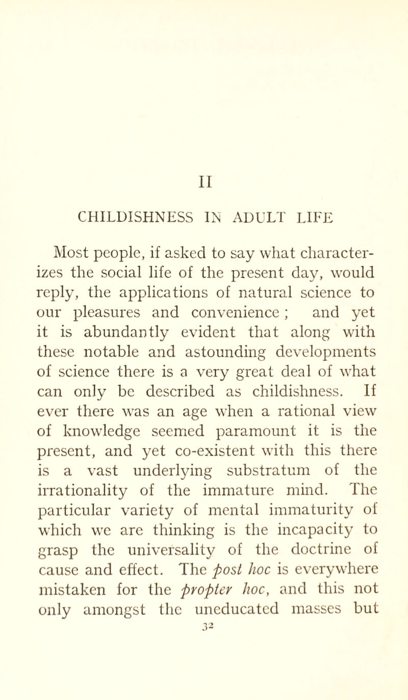 CHILDISHNESS IN ADULT LIFE Most people, if asked to say what character¬ izes the social life of the present day, w'ould reply, the applications of natural science to our pleasures and convenience; and yet it is abundantly evident that along with these notable and astounding developments of science there is a very great deal of w^hat can only be described as childishness. If ever there \vas an age when a rational view of know’ledge seemed paramount it is the present, and yet co-existent with this there is a vast underlying substratum of the irrationality of the immature mind. The particular variety of mental immaturity of which we arc thinking is the incapacity to grasp the universality of the doctrine of cause and effect. The post hoc is everywhere mistaken for the propter hoc, and this not only amongst the uneducated masses but