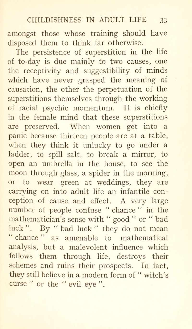 amongst those whose training should have disposed them to think far otherwise. The persistence of superstition in the life of to-day is due mainly to two causes, one the receptivity and suggestibility of minds which have never grasped the meaning of causation, the other the perpetuation of the superstitions themselves through the working of racial psychic momentum. It is chiefly in the female mind that these superstitions are preserved. When women get into a panic because thirteen people are at a table, when they think it unlucky to go under a laddei, to spill salt, to break a mirror, to open an umbrella in the house, to see the moon through glass, a spider in the morning, or to wear green at weddings, they are carrying on into adult life an infantile con¬ ception of cause and effect. A very large number of people confuse “ chance  in the mathematician’s sense with “ good ” or “ bad luck By “ bad luck ” they do not mean “ chance ” as amenable to mathematical analysis, but a malevolent influence which follows them through life, destroys their schemes and ruins their prospects. In fact, they still believe in a modern form of “ witch’s curse ” or the “ evil eye ”.