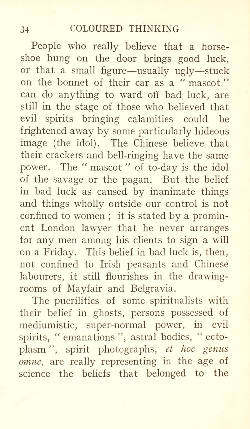 People who really believe that a horse¬ shoe hung on the door brings good luck, or that a small figure—usually ugly—stuck on the bonnet of their car as a “ mascot ” can do anything to ward off bad luck, are still in the stage of those who believed that evil spirits bringing calamities could be frightened away by some particularly hideous image (the idol). The Chinese believe that their crackers and bell-ringing have the same power. The  mascot ” of to-day is the idol of the savage or the pagan. But the belief in bad luck as caused by inanimate things and things wholly outside our control is not confined to women ; it is stated by a promin¬ ent London lawyer that he never airanges for any men among his clients to sign a will on a Friday. This belief in bad luck is, then, not confined to Irish peasants and Chinese labourers, it still flourishes in the drawing¬ rooms of Mayfair and Belgravia. The puerilities of some spiritualists with their belief in ghosts, persons possessed of mediumistic, super-normal power, in evil spirits, “ emanations ”, astral bodies, ” ecto¬ plasm ”, spirit photographs, et hoc genus omne, are really representing in the age of science the beliefs that belonged to the