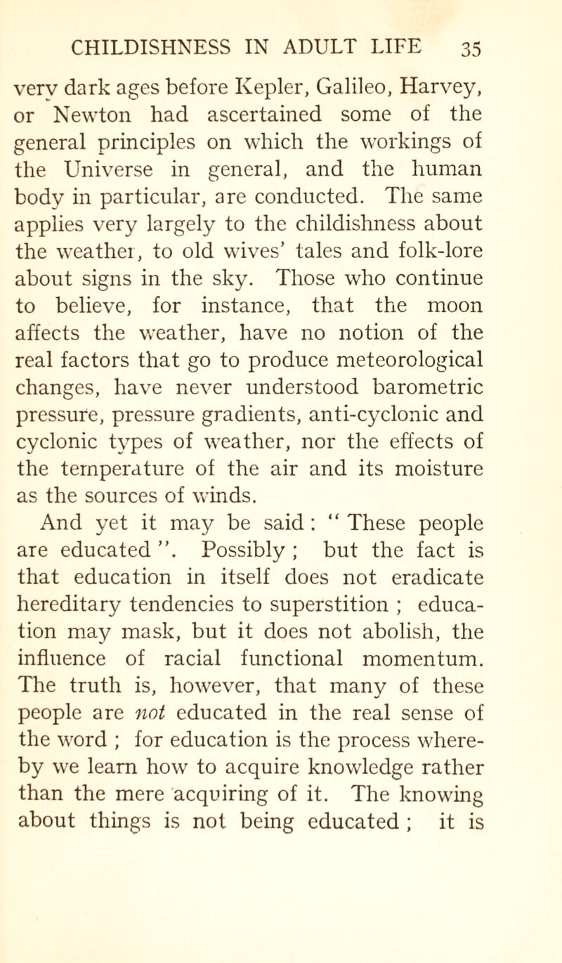 very dark ages before Kepler, Galileo, Harvey, or Newton had ascertained some of the general principles on which the workings of the Universe in general, and the human body in particular, are conducted. The same applies very largely to the childishness about the weather, to old wives’ tales and folk-lore about signs in the sky. Those who continue to believe, for instance, that the moon affects the weather, have no notion of the real factors that go to produce meteorological changes, have never understood barometric pressure, pressure gradients, anti-cyclonic and cyclonic types of weather, nor the effects of the temperature of the air and its moisture as the sources of winds. And yet it may be said : “ These people are educated Possibly ; but the fact is that education in itself does not eradicate hereditary tendencies to superstition ; educa¬ tion may mask, but it does not abolish, the influence of racial functional momentum. The truth is, however, that many of these people are not educated in the real sense of the word ; for education is the process where¬ by we learn how to acquire knowledge rather than the mere acquiring of it. The knowing about things is not being educated ; it is