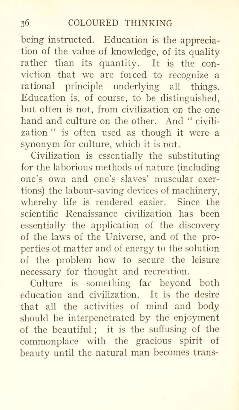 being instructed. Education is the apprecia¬ tion of the value of knowledge, of its quality rather than its quantity. It is the con¬ viction that we are foiced to recognize a rational principle underlying all things. Education is, of course, to be distinguished, but often is not, from civilization on the one hand and culture on the other. And “ civili¬ zation ” is often used as though it were a synonym for culture, which it is not. Civilization is essentially the substituting for the laborious methods of nature (including one’s own and one’s slaves’ muscular exer¬ tions) the labour-saving devices of machinery, whereby life is rendered easier. Since the scientific Renaissance civilization has been essentially the application of the discovery of the laws of the Universe, and of the pro¬ perties of matter and of energy to the solution of the problem how to secure the leisure necessary for thought and recreation. Culture is something far beyond both education and civilization. It is the desire that all the activities of mind and body should be interpenetrated by the enjoyment of the beautiful ; it is the suffusing of the commonplace with the gracious spirit of beauty until the natural man becomes trans-