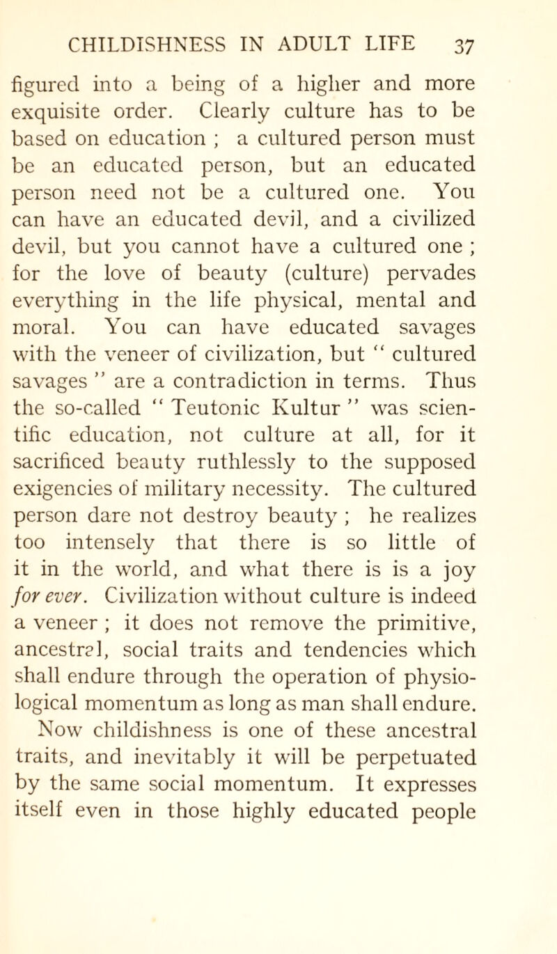 figured into a being of a higher and more exquisite order. Clearly culture has to be based on education ; a cultured person must be an educated person, but an educated person need not be a cultured one. You can have an educated devil, and a civilized devil, but you cannot have a cultured one ; for the love of beauty (culture) pervades everything in the life physical, mental and moral. You can have educated savages with the veneer of civilization, but “ cultured savages ” are a contradiction in terms. Thus the so-called “ Teutonic Kultur ” was scien¬ tific education, not culture at all, for it sacrificed beauty ruthlessly to the supposed exigencies of military necessity. The cultured person dare not destroy beauty ; he realizes too intensely that there is so little of it in the world, and w^hat there is is a joy for ever. Civilization without culture is indeed a veneer ; it does not remove the primitive, ancestral, social traits and tendencies which shall endure through the operation of physio¬ logical momentum as long as man shall endure. Now childishness is one of these ancestral traits, and inevitably it wall be perpetuated by the same social momentum. It expresses itself even in those highly educated people