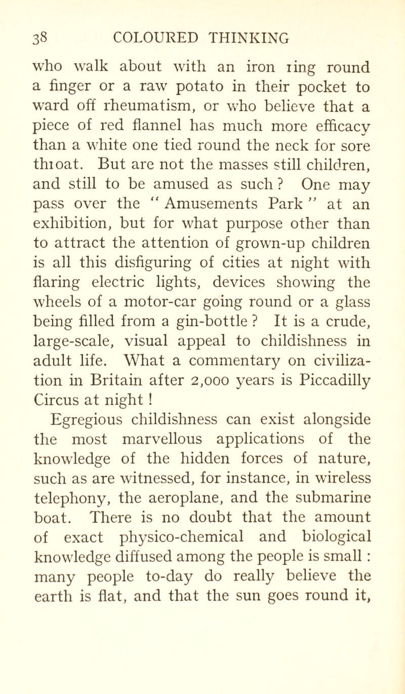 who walk about with an iron ling round a finger or a raw potato in their pocket to ward off rheumatism, or who believe that a piece of red flannel has much more efficacy than a white one tied round the neck for sore thioat. But are not the masses still children, and still to be amused as such ? One may pass over the “ Amusements Park  at an exhibition, but for what purpose other than to attract the attention of grown-up children is all this disfiguring of cities at night with flaring electric lights, devices showing the wheels of a motor-car going round or a glass being filled from a gin-bottle ? It is a crude, large-scale, visual appeal to childishness in adult life. What a commentary on civiliza¬ tion in Britain after 2,000 years is Piccadilly Circus at night! Egregious childishness can exist alongside the most marvellous applications of the knowledge of the hidden forces of nature, such as are witnessed, for instance, in wireless telephony, the aeroplane, and the submarine boat. There is no doubt that the amount of exact physico-chemical and biological knowledge diffused among the people is small: many people to-day do really believe the earth is flat, and that the sun goes round it,