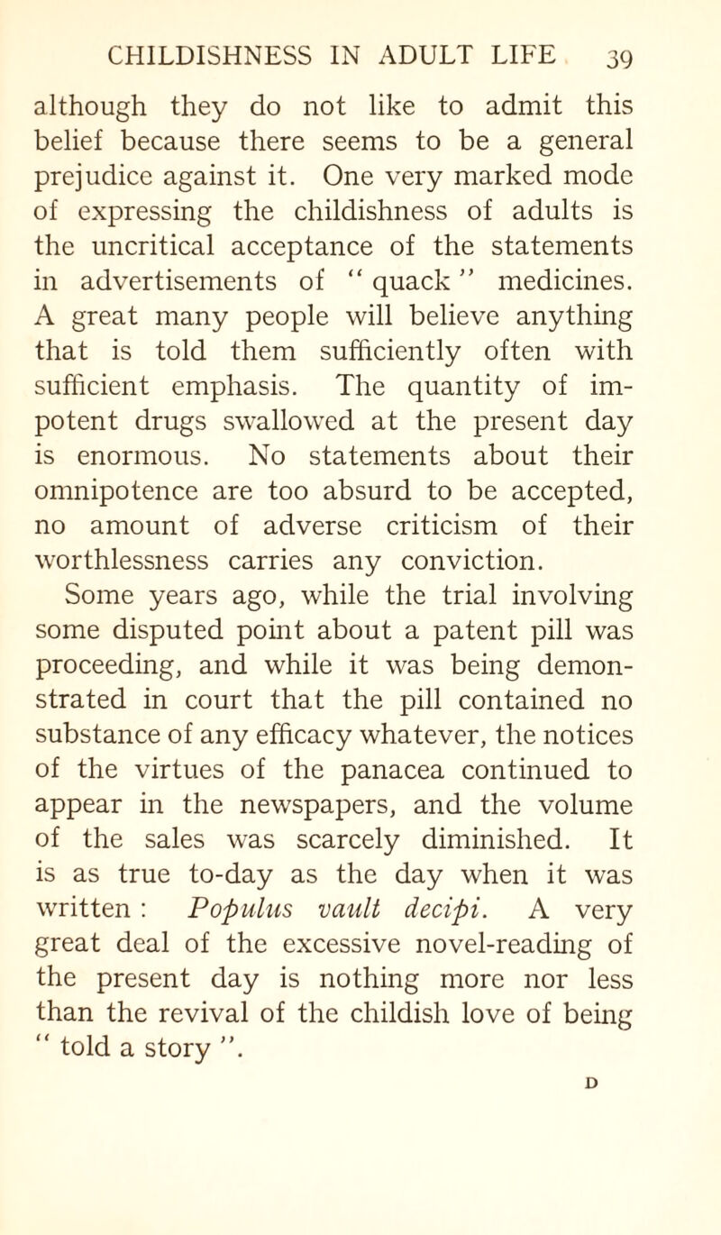 although they do not like to admit this belief because there seems to be a general prejudice against it. One very marked mode of expressing the childishness of adults is the uncritical acceptance of the statements in advertisements of “ quack ” medicines. A great many people will believe anything that is told them sufficiently often with sufficient emphasis. The quantity of im¬ potent drugs swallowed at the present day is enormous. No statements about their omnipotence are too absurd to be accepted, no amount of adverse criticism of their worthlessness carries any conviction. Some years ago, while the trial involving some disputed pomt about a patent pill was proceeding, and while it was being demon¬ strated in court that the pill contained no substance of any efficacy whatever, the notices of the virtues of the panacea continued to appear in the newspapers, and the volume of the sales was scarcely diminished. It is as true to-day as the day when it was written; Populus vault decipi. A very great deal of the excessive novel-reading of the present day is nothing more nor less than the revival of the childish love of being “ told a story