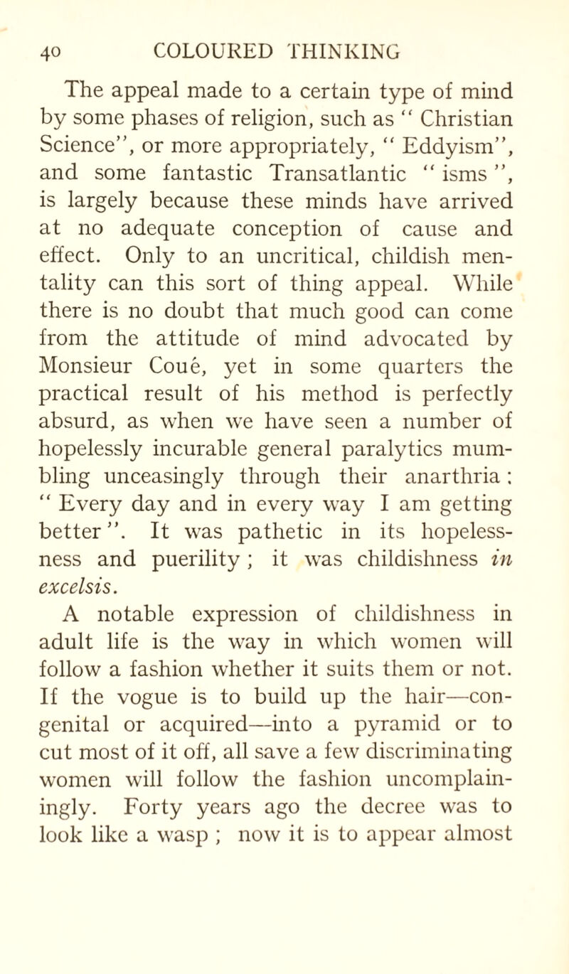 The appeal made to a certain type of mind by some phases of religion, such as “ Christian Science”, or more appropriately, ” Eddyism”, and some fantastic Transatlantic ” isms ”, is largely because these minds have arrived at no adequate conception of cause and effect. Only to an uncritical, childish men¬ tality can this sort of thing appeal. While there is no doubt that much good can come from the attitude of mind advocated by Monsieur Coue, yet in some quarters the practical result of his method is perfectly absurd, as when we have seen a number of hopelessly incurable general paralytics mum¬ bling unceasingly through their anarthria: ” Every day and in every way I am getting better”. It was pathetic in its hopeless¬ ness and puerility ; it was childishness in excelsis. A notable expression of childishness in adult life is the way in which women will follow a fashion whether it suits them or not. If the vogue is to build up the hair—con¬ genital or acquired—mto a pyramid or to cut most of it off, all save a few discriminating women will follow the fashion uncomplain¬ ingly. Forty years ago the decree was to look like a wasp ; now it is to appear almost