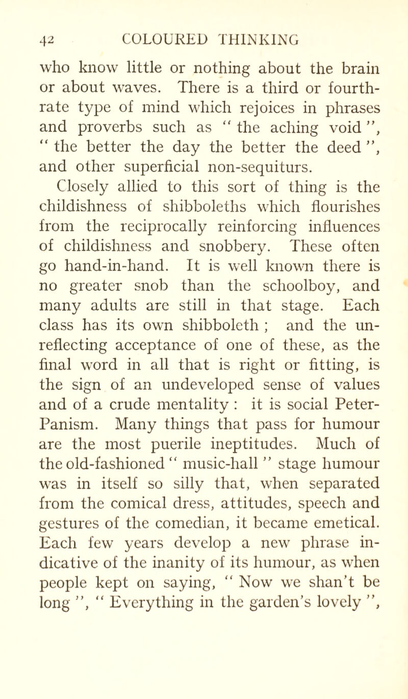 who know little or nothing about the brain or about waves. There is a third or fourth- rate type of mind v'hich rejoices in phrases and proverbs such as “ the aching void ”, “ the better the day the better the deed ”, and other superficial non-sequiturs. Closely allied to this sort of thing is the childishness of shibboleths which flourishes from the reciprocally reinforcing influences of childishness and snobbery. These often go hand-in-hand. It is well known there is no greater snob than the schoolboy, and many adults arc still in that stage. Each class has its own shibboleth ; and the un¬ reflecting acceptance of one of these, as the final word in all that is right or fitting, is the sign of an undeveloped sense of values and of a crude mentality : it is social Peter- Panism. Many things that pass for humour are the most puerile ineptitudes. Much of the old-fashioned ” music-hall ” stage humour was in itself so silly that, when separated from the comical dress, attitudes, speech and gestures of the comedian, it became emetical. Each few years develop a new phrase in¬ dicative of the inanity of its humour, as when people kept on saying, ” Now we shan’t be long ”, ” Everything in the garden’s lovely ”,