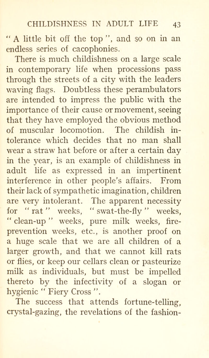 “ A little bit off the top ”, and so on m an endless series of cacophonies. There is much childishness on a large scale in contemporary life when processions pass through the streets of a city with the leaders waving flags. Doubtless these perambulators are intended to impress the public with the importance of their cause or movement, seeing that they have employed the obvious method of muscular locomotion. The childish in¬ tolerance which decides that no man shall wear a straw hat before or after a certain day in the year, is an example of childishness in adult life as expressed in an impertinent interference in other people's affairs. From their lack of sympathetic imagination, children are very intolerant. The apparent necessity for “ rat ” weeks, ” swat-the-fly ” weeks, “ clean-up ” weeks, pure milk weeks, fire- prevention weeks, etc., is another proof on a huge scale that we are all children of a larger growth, and that we cannot kill rats or flies, or keep our cellars clean or pasteurize milk as individuals, but must be impelled thereto by the infectivity of a slogan or hygienic ” Fiery Cross The success that attends fortune-telling, crystal-gazing, the revelations of the fashion-