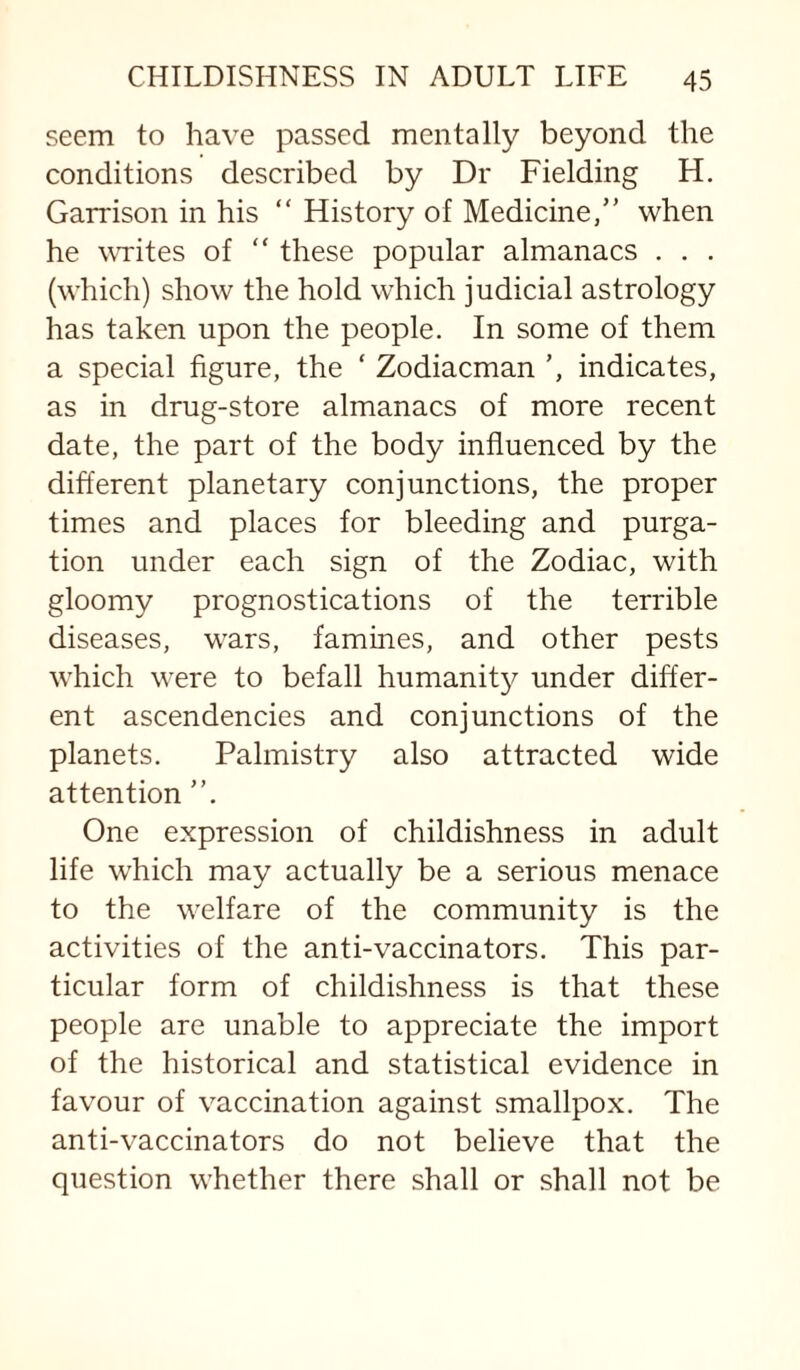 seem to have passed mentally beyond the conditions described by Dr Fielding H. Garrison in his “ History of Medicine,” when he wTites of “ these popular almanacs . . . (which) show the hold which judicial astrology has taken upon the people. In some of them a special figure, the ‘ Zodiacman ’, indicates, as in drug-store almanacs of more recent date, the part of the body influenced by the different planetary conjunctions, the proper times and places for bleeding and purga¬ tion under each sign of the Zodiac, with gloomy prognostications of the terrible diseases, wars, famines, and other pests which were to befall humanit}^ under differ¬ ent ascendencies and conjunctions of the planets. Palmistry also attracted wide attention ”. One expression of childishness in adult life which may actually be a serious menace to the welfare of the community is the activities of the anti-vaccinators. This par¬ ticular form of childishness is that these people are unable to appreciate the import of the historical and statistical evidence in favour of vaccination against smallpox. The anti-vaccinators do not believe that the question whether there shall or shall not be