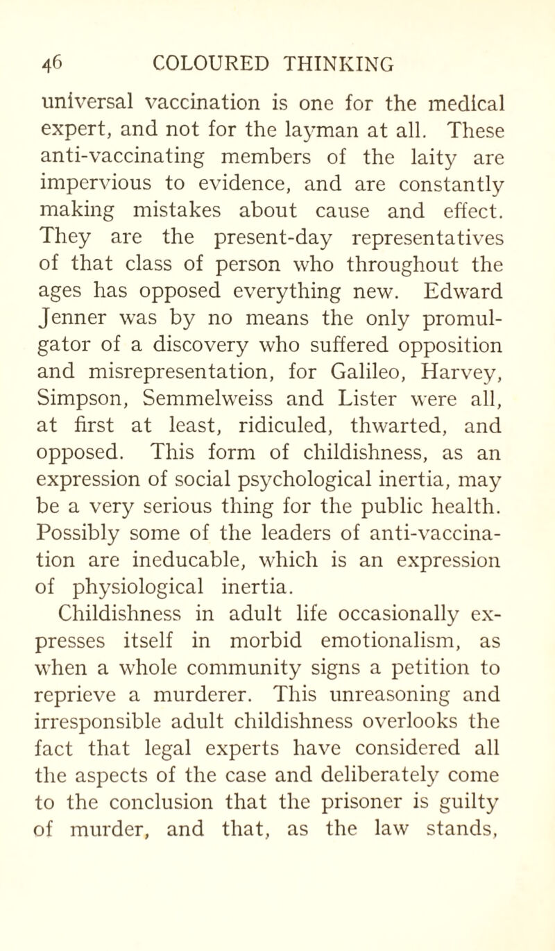 universal vaccination is one for the medical expert, and not for the layman at all. These anti-vaccinating members of the laity are impervious to evidence, and are constantly making mistakes about cause and effect. They are the present-day representatives of that class of person who throughout the ages has opposed everything new. Edward Jenner was by no means the only promul¬ gator of a discovery who suffered opposition and misrepresentation, for Galileo, Harvey, Simpson, Semmelweiss and Lister were all, at first at least, ridiculed, thwarted, and opposed. This form of childishness, as an expression of social psychological inertia, may be a very serious thing for the public health. Possibly some of the leaders of anti-vaccina¬ tion are ineducable, which is an expression of physiological inertia. Childishness in adult life occasionally ex¬ presses itself in morbid emotionalism, as when a whole community signs a petition to reprieve a murderer. This unreasoning and irresponsible adult childishness overlooks the fact that legal experts have considered all the aspects of the case and deliberately come to the conclusion that the prisoner is guilty of murder, and that, as the law stands,