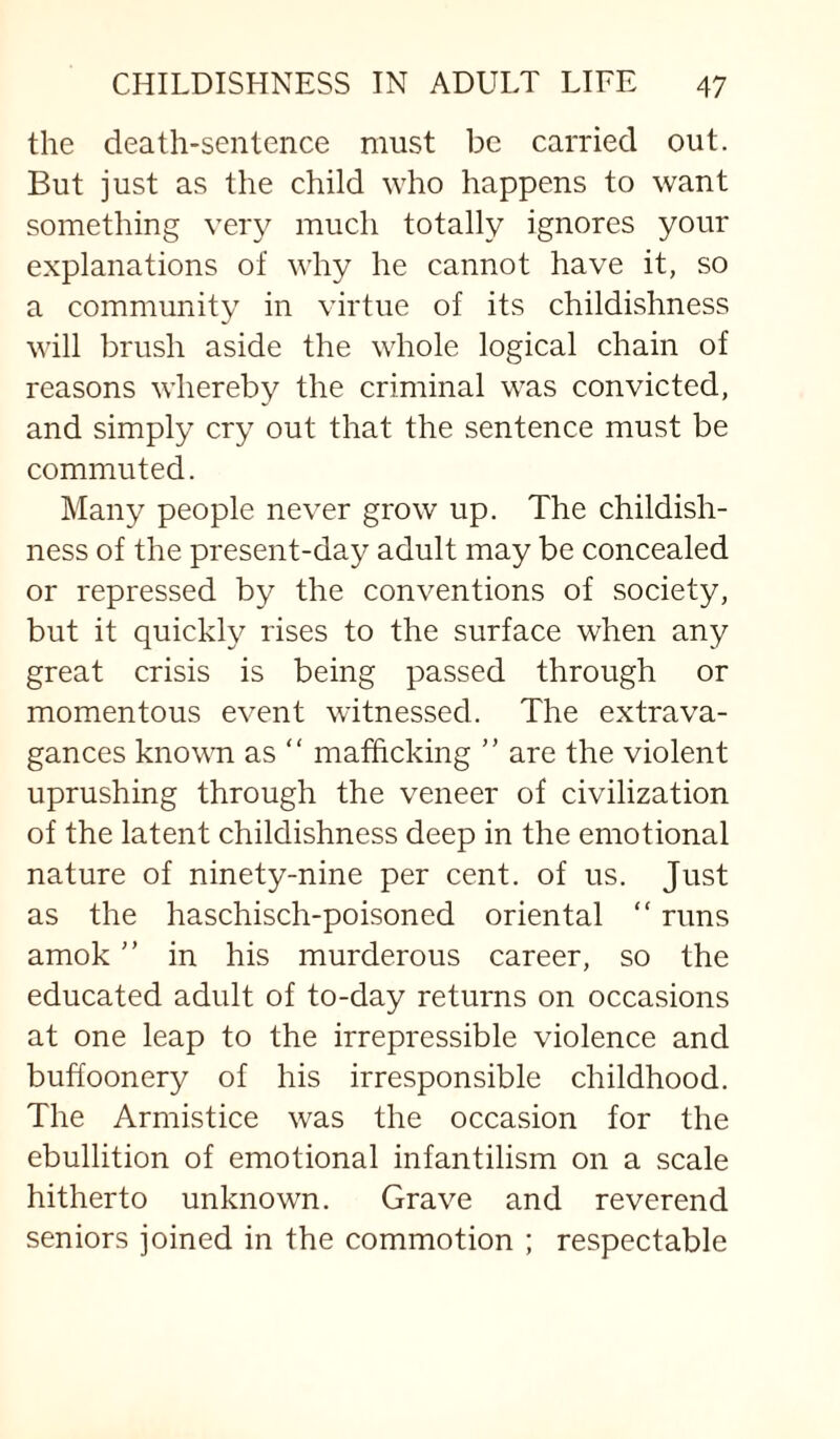 the death-sentence must be carried out. But just as the child who happens to want something very much totally ignores your explanations of why he cannot have it, so a community in virtue of its childishness will brush aside the whole logical chain of reasons whereby the criminal was convicted, and simply cry out that the sentence must be commuted. Many people never grow up. The childish¬ ness of the present-day adult may be concealed or repressed by the conventions of society, but it quickly rises to the surface when any great crisis is being passed through or momentous event witnessed. The extrava¬ gances known as “ mafficking ” are the violent uprushing through the veneer of civilization of the latent childishness deep in the emotional nature of ninety-nine per cent, of us. Just as the haschisch-poisoned oriental “ runs amok ” in his murderous career, so the educated adult of to-day returns on occasions at one leap to the irrepressible violence and buffoonery of his irresponsible childhood. The Armistice was the occasion for the ebullition of emotional infantilism on a scale hitherto unknown. Grave and reverend seniors joined in the commotion ; respectable