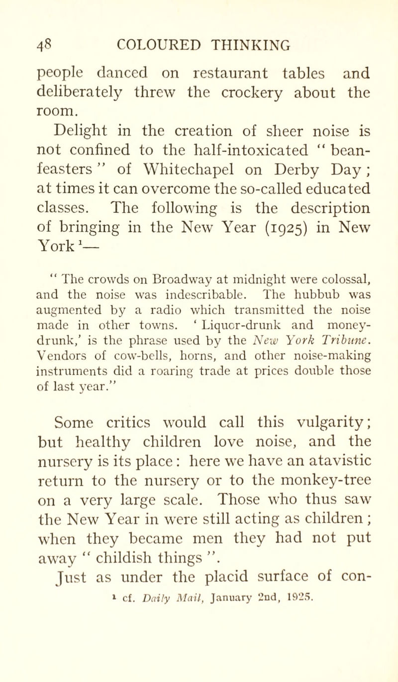 people danced on restaurant tables and deliberately threw the crockery about the room. Delight in the creation of sheer noise is not confined to the half-intoxicated “ bean- feasters of Whitechapel on Derby Day; at times it can overcome the so-called educated classes. The following is the description of bringing in the New Year (1925) in New York “ The crowds on Broadway at midnight were colossal, and the noise was indescribable. The hubbub was augmented by a radio which transmitted the noise made in other towns. ‘ Liquor-drunk and money- drunk,’ is the phrase used by the New York Tribune. Vendors of cow-bells, horns, and other noise-making instruments did a roaring trade at prices double those of last year.” Some critics would call this vulgarity; but healthy children love noise, and the nursery is its place : here we have an atavistic return to the nursery or to the monkey-tree on a very large scale. Those who thus saw the New Year in were still acting as children; when they became men they had not put away “ childish things Just as under the placid surface of con- » cf. Daily Mail, J.'inuary 2nd, 1925.