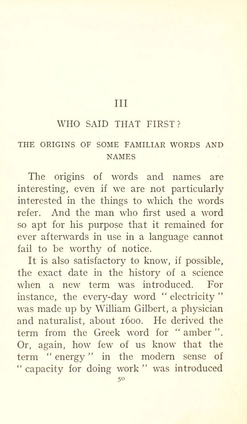 Ill WHO SAID THAT FIRST? THE ORIGINS OF SOME FAMILIAR WORDS AND NAMES The origins of words and names are interesting, even if we are not particularly interested in the things to which the words refer. And the man who first used a word so apt for his purpose that it remained for ever afterwards in use in a language cannot fail to be worthy of notice. It is also satisfactory to know, if possible, the exact date in the history of a science when a new term was introduced. For instance, the every-day word “ electricity  was made up by William Gilbert, a physician and naturalist, about 1600. He derived the term from the Greek word for “ amber ”. Or, again, how few of us know that the term “ energy in the modem sense of “ capacity for doing work  was introduced