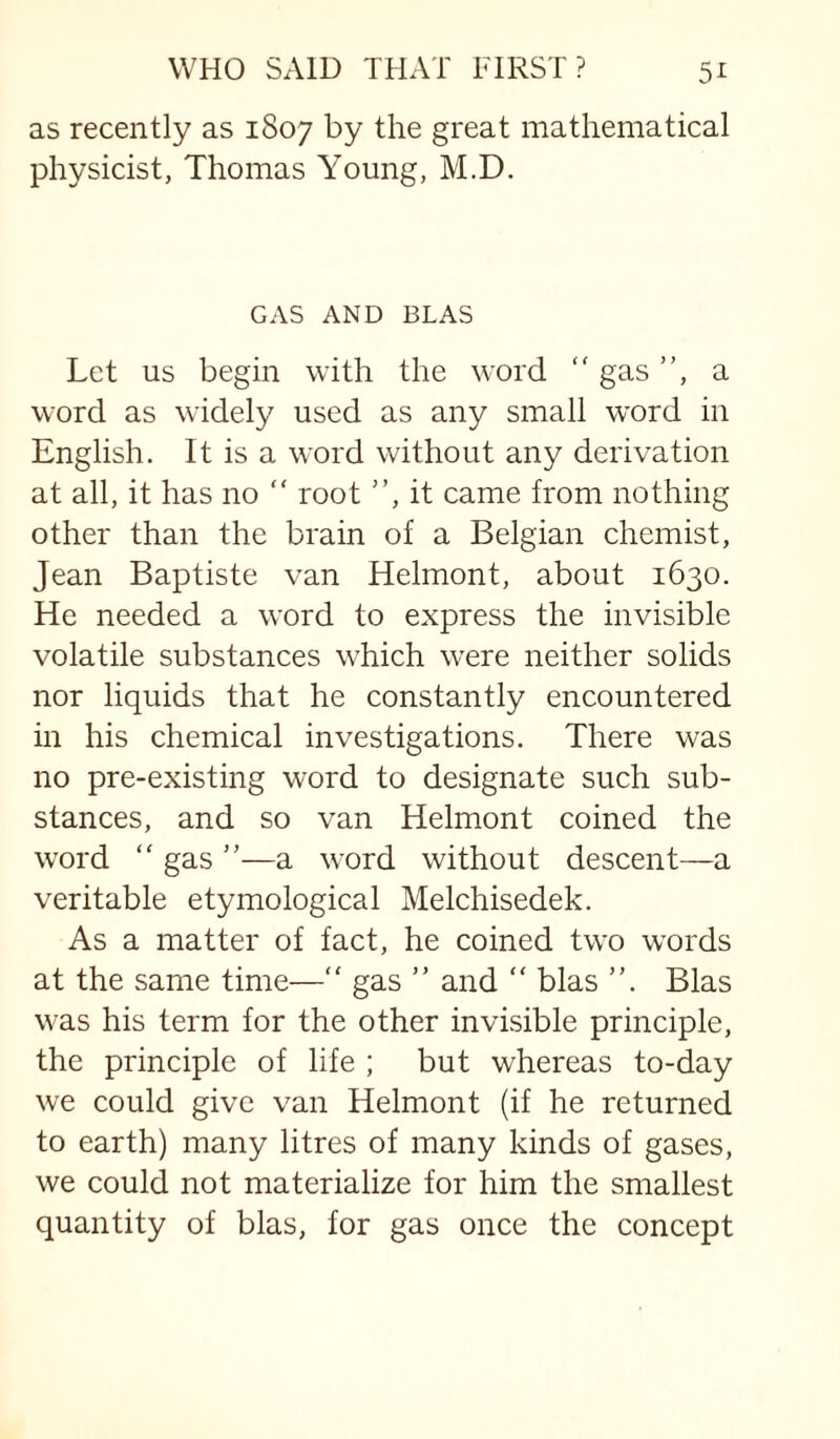 as recently as 1807 by the great mathematical physicist, Thomas Young, M.D. GAS AND BIAS Let us begin with the word “ gas ”, a word as widely used as any small word in English. It is a word without any derivation at all, it has no ” root ”, it came from nothing other than the brain of a Belgian chemist, Jean Baptiste van Helmont, about 1630. He needed a word to express the invisible volatile substances which w’ere neither solids nor liquids that he constantly encountered in his chemical investigations. There was no pre-existing word to designate such sub¬ stances, and so van Helmont coined the word ” gas ”—a word without descent—a veritable etymological Melchisedek. As a matter of fact, he coined two w’ords at the same time—“ gas ” and “ bias ”. Bias was his term for the other invisible principle, the principle of life ; but whereas to-day we could give van Helmont (if he returned to earth) many litres of many kinds of gases, we could not materialize for him the smallest quantity of bias, for gas once the concept