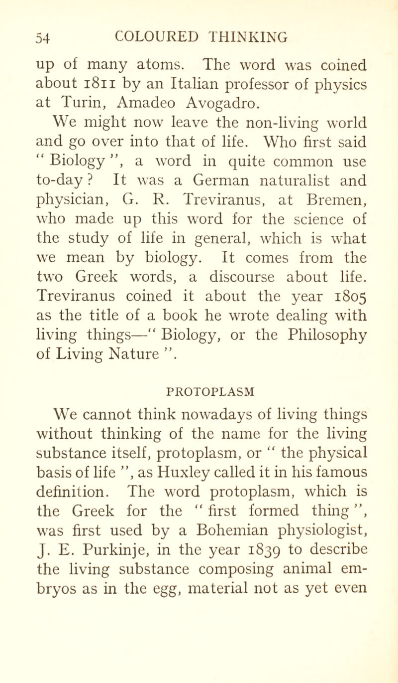 up of many atoms. The word was coined about i8ii by an Italian professor of physics at Turin, Amadeo Avogadro. We might now leave the non-living world and go over into that of life. Who first said “ Biology ”, a word in quite common use to-day ? It was a German naturalist and physician, G. R. Treviranus, at Bremen, who made up this word for the science of the study of life in general, which is what we mean by biology. It comes from the two Greek words, a discourse about life. Treviranus coined it about the year 1805 as the title of a book he wrote dealing with living things—“ Biology, or the Philosophy of Living Nature ”. PROTOPLASM We cannot think nowadays of living things without thinking of the name for the living substance itself, protoplasm, or “ the physical basis of life ”, as Huxley called it in his famous definition. The word protoplasm, which is the Greek for the ” first formed thing ”, was first used by a Bohemian physiologist, J. E. Purkinje, in the year 1839 describe the living substance composing animal em¬ bryos as in the egg, material not as yet even