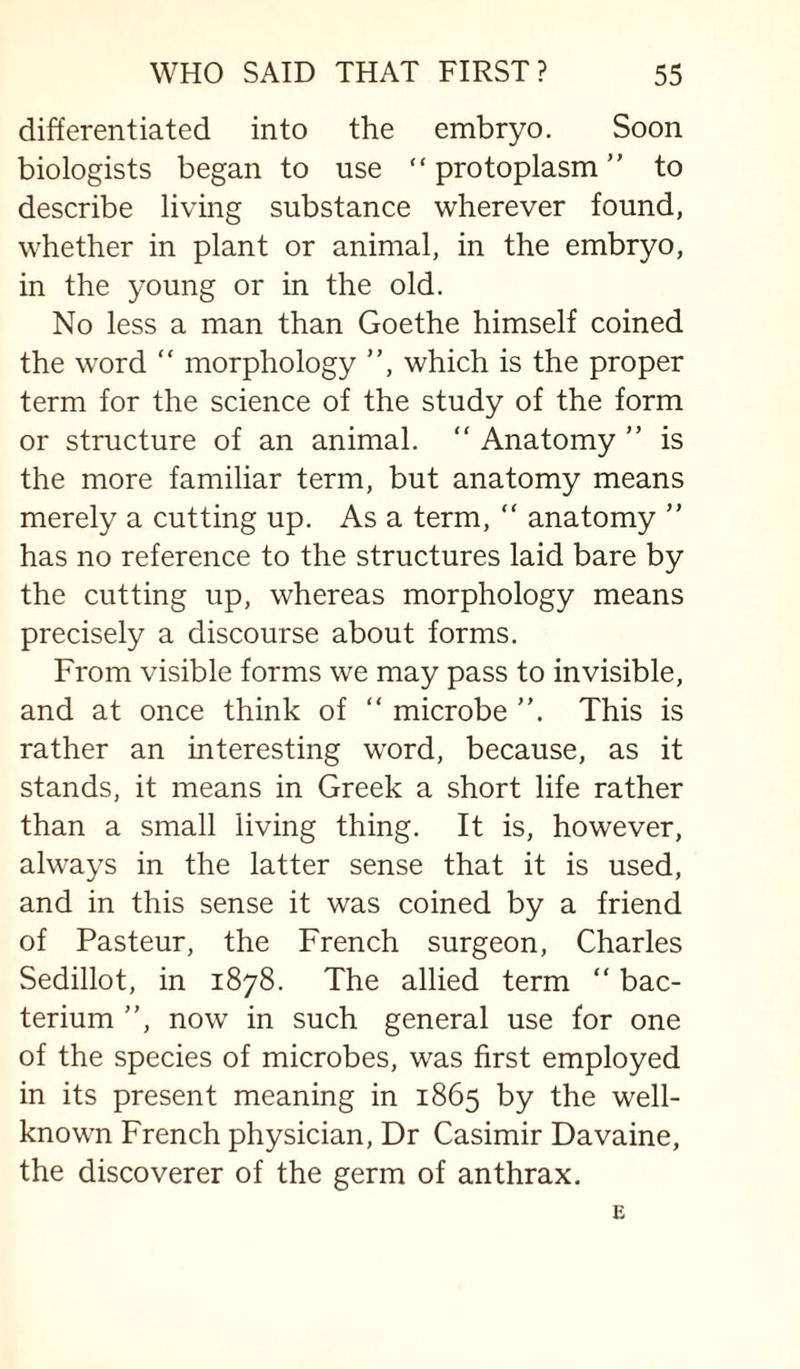 differentiated into the embryo. Soon biologists began to use “protoplasm” to describe living substance wherever found, whether in plant or animal, in the embryo, in the young or in the old. No less a man than Goethe himself coined the word ” morphology ”, which is the proper term for the science of the study of the form or structure of an animal. ” Anatomy ” is the more familiar term, but anatomy means merely a cutting up. As a term, ” anatomy ” has no reference to the structures laid bare by the cutting up, whereas morphology means precisely a discourse about forms. From visible forms we may pass to invisible, and at once think of ” microbe ”. This is rather an interesting word, because, as it stands, it means in Greek a short life rather than a small living thing. It is, however, always in the latter sense that it is used, and in this sense it was coined by a friend of Pasteur, the French surgeon, Charles Sedillot, in 1878. The allied term “ bac¬ terium ”, now in such general use for one of the species of microbes, was first employed in its present meaning in 1865 by the well- known French physician. Dr Casimir Davaine, the discoverer of the germ of anthrax.