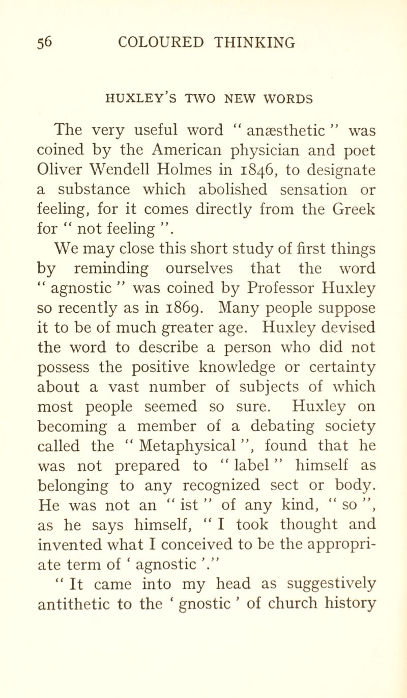 HUXLEY’S TWO NEW WORDS The very useful word  anaesthetic ” was coined by the American physician and poet Oliver Wendell Holmes in 1846, to designate a substance which abolished sensation or feeling, for it comes directly from the Greek for “ not feeling We may close this short study of first things by reminding ourselves that the word “ agnostic ” was coined by Professor Huxley so recently as in 1869. Many people suppose it to be of much greater age. Huxley devised the word to describe a person who did not possess the positive knowledge or certainty about a vast number of subjects of which most people seemed so sure. Huxley on becoming a member of a debating society called the  Metaphysical ”, found that he was not prepared to  label ” himself as belonging to any recognized sect or body. He was not an “ ist ” of any kind, “ so ”, as he says himself, ” I took thought and invented what I conceived to be the appropri¬ ate term of ‘ agnostic '.” It came into my head as suggestively antithetic to the ‘ gnostic ’ of church history