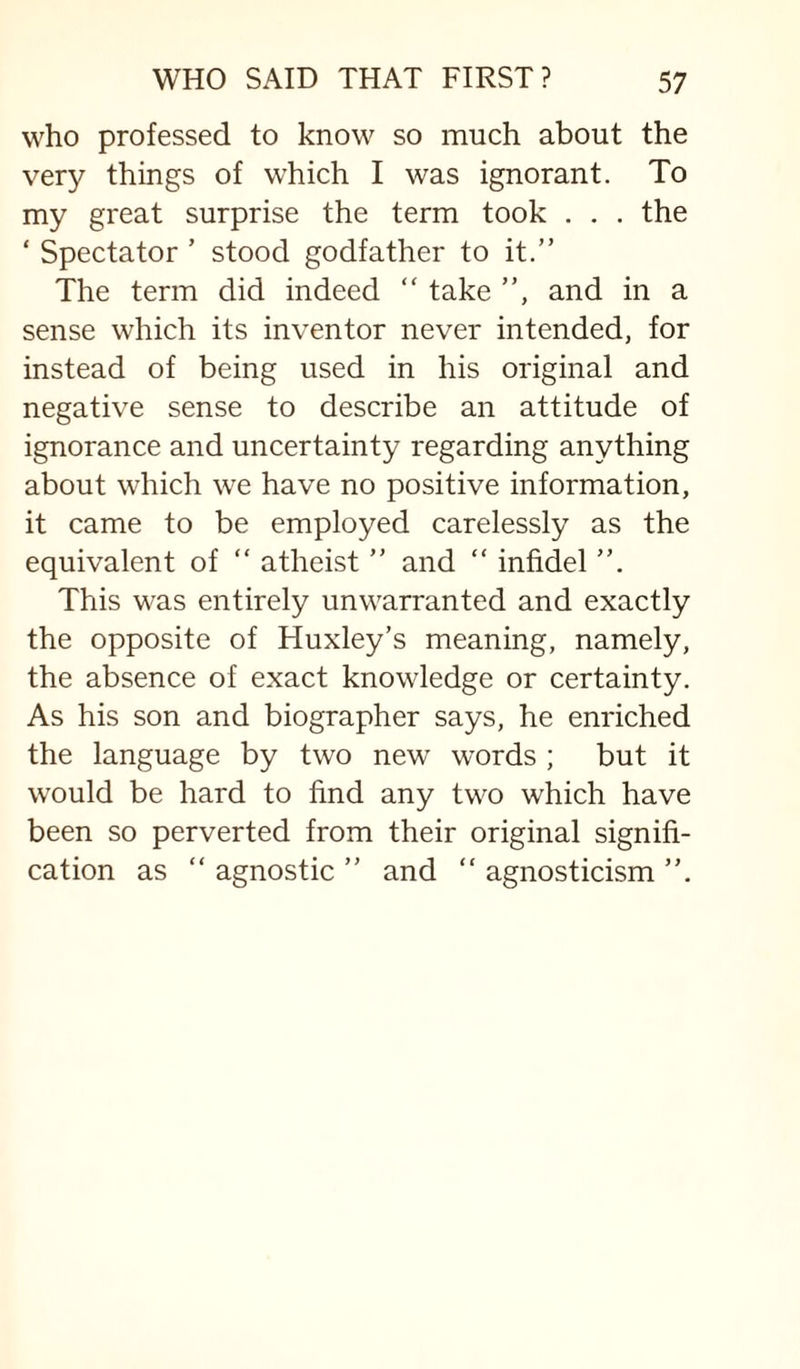 who professed to know so much about the very things of which I was ignorant. To my great surprise the term took . . . the ‘ Spectator ’ stood godfather to it.” The term did indeed ” take ”, and in a sense which its inventor never intended, for instead of being used in his original and negative sense to describe an attitude of ignorance and uncertainty regarding anything about which we have no positive information, it came to be employed carelessly as the equivalent of “ atheist ” and “ infidel ”. This was entirely unwarranted and exactly the opposite of Huxley’s meaning, namely, the absence of exact knowledge or certainty. As his son and biographer says, he enriched the language by two new words ; but it would be hard to find any two which have been so perverted from their original signifi¬ cation as “ agnostic ” and “ agnosticism ”.