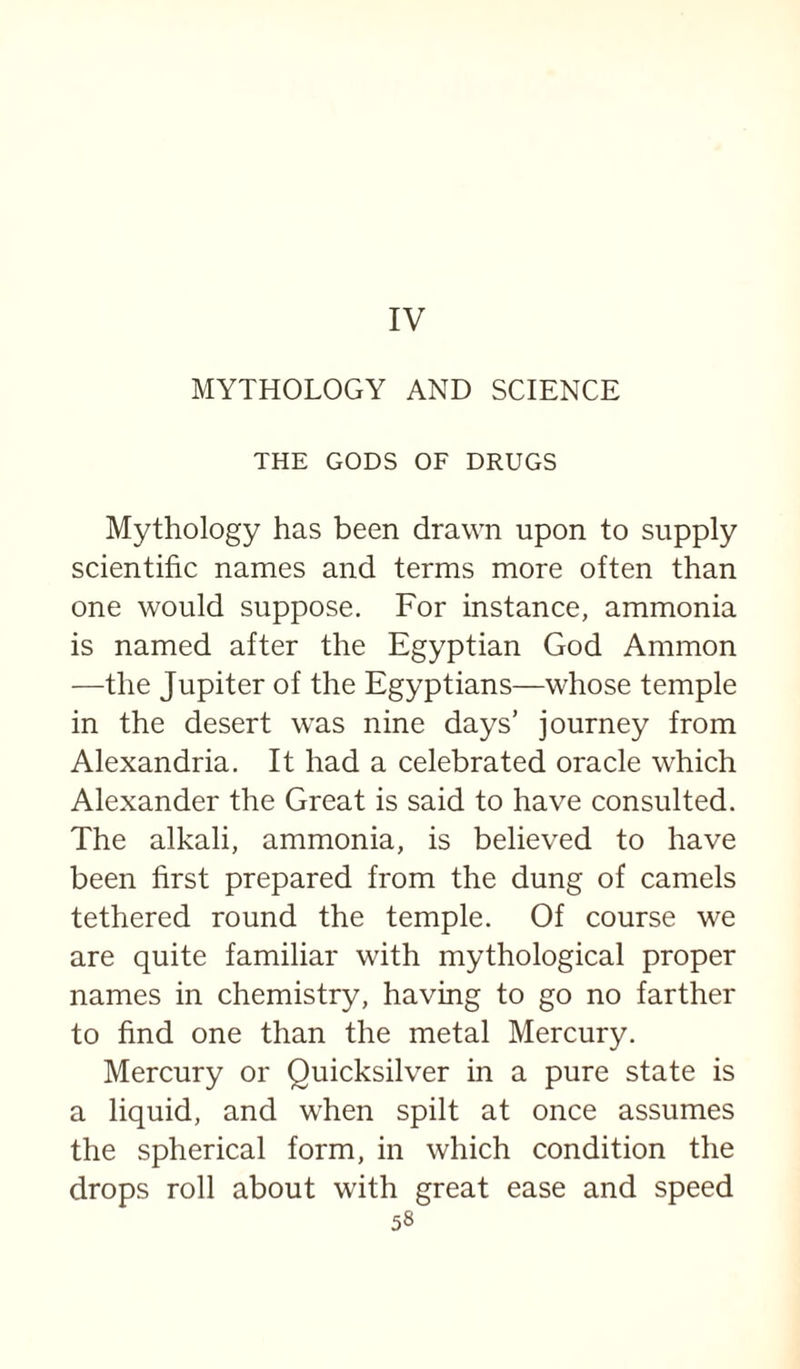 IV MYTHOLOGY AND SCIENCE THE GODS OF DRUGS Mythology has been drawn upon to supply scientific names and terms more often than one would suppose. For instance, ammonia is named after the Egyptian God Ammon —the Jupiter of the Egyptians—whose temple in the desert was nine days’ journey from Alexandria. It had a celebrated oracle which Alexander the Great is said to have consulted. The alkali, ammonia, is believed to have been first prepared from the dung of camels tethered round the temple. Of course we are quite familiar with mythological proper names in chemistry, having to go no farther to find one than the metal Mercury. Mercury or Quicksilver in a pure state is a liquid, and when spilt at once assumes the spherical form, in which condition the drops roll about with great ease and speed