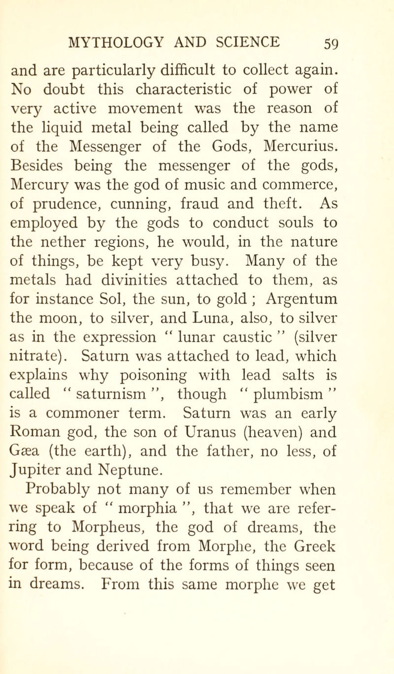 and are particularly difficult to collect again. No doubt this characteristic of power of very active movement was the reason of the liquid metal being called by the name of the Messenger of the Gods, Mercurius. Besides being the messenger of the gods, Mercury was the god of music and commerce, of prudence, cunning, fraud and theft. As employed by the gods to conduct souls to the nether regions, he would, in the nature of things, be kept very busy. Many of the metals had divinities attached to them, as for instance Sol, the sun, to gold ; Argentum the moon, to silver, and Luna, also, to silver as in the expression “ lunar caustic ” (silver nitrate). Saturn was attached to lead, which explains why poisoning with lead salts is called “ saturnism ”, though ” plumbism ” is a commoner term. Saturn was an early Roman god, the son of Uranus (heaven) and Gaea (the earth), and the father, no less, of Jupiter and Neptune. Probably not many of us remember when we speak of “ morphia ”, that we are refer¬ ring to Morpheus, the god of dreams, the word being derived from Morphe, the Greek for form, because of the forms of things seen in dreams. From this same morphe we get