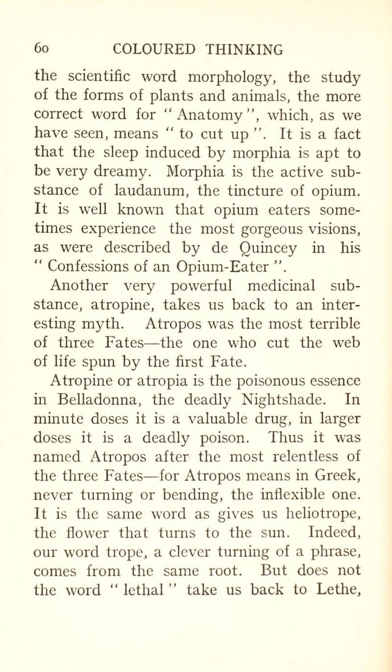 the scientific word morphology, the study of the forms of plants and animals, the more correct word for “Anatomy”, which, as we have seen, means “ to cut up It is a fact that the sleep induced by morphia is apt to be very dreamy. Morphia is the active sub¬ stance of laudanum, the tincture of opium. It is well known that opium eaters some¬ times experience the most gorgeous visions, as were described by de Quincey in his “ Confessions of an Opium-Eater ”. Another very powerful medicinal sub¬ stance, atropine, takes us back to an inter¬ esting myth. Atropos was the most terrible of three Fates—the one who cut the web of life spun by the first Fate. Atropine or atropia is the poisonous essence in Belladonna, the deadly Nightshade. In minute doses it is a valuable drug, in larger doses it is a deadly poison. Thus it was named Atropos after the most relentless of the three Fates—for Atropos means in Greek, never turning or bending, the inflexible one. It is the same word as gives us heliotrope, the flower that turns to the sun. Indeed, our word trope, a clever turning of a phrase, comes from the same root. But does not the word “ lethal ” take us back to Lethe,