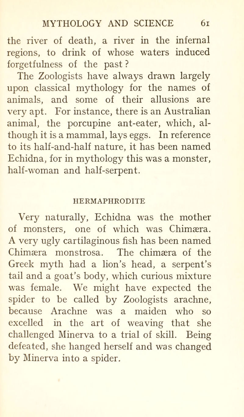 the river of death, a river in the infernal regions, to drink of whose waters induced forgetfulness of the past ? The Zoologists have always draw^n largely upon classical mythology for the names of animals, and some of their allusions are very apt. For instance, there is an Australian animal, the porcupine ant-eater, which, al¬ though it is a mammal, lays eggs. In reference to its half-and-half nature, it has been named Echidna, for in mythology this was a monster, half-woman and half-serpent. HERMAPHRODITE Very naturally. Echidna was the mother of monsters, one of which was Chimsera. A very ugly cartilaginous fish has been named Chimaera monstrosa. The chimaera of the Greek myth had a lion’s head, a serpent’s tail and a goat’s body, which curious mixture was female. We might have expected the spider to be called by Zoologists arachne, because Arachne was a maiden who so excelled in the art of weaving that she challenged Minerva to a trial of skill. Being defeated, she hanged herself and was changed by Minerva into a spider.