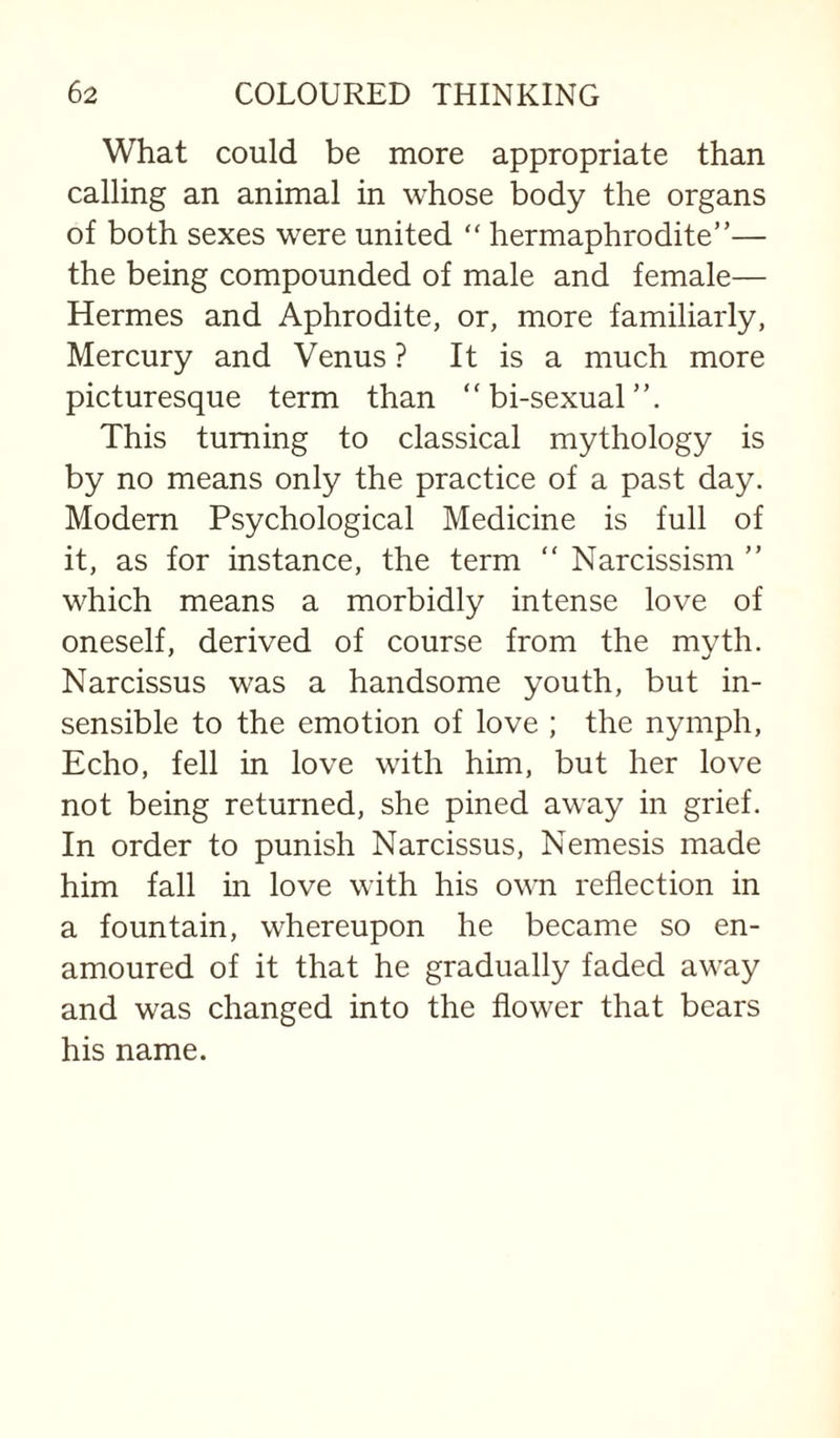 What could be more appropriate than calling an animal in whose body the organs of both sexes were united “ hermaphrodite”— the being compounded of male and female— Hermes and Aphrodite, or, more familiarly. Mercury and Venus ? It is a much more picturesque term than “ bi-sexual This turning to classical mythology is by no means only the practice of a past day. Modern Psychological Medicine is full of it, as for instance, the term “ Narcissism ” which means a morbidly intense love of oneself, derived of course from the myth. Narcissus was a handsome youth, but in¬ sensible to the emotion of love ; the nymph. Echo, fell in love with him, but her love not being returned, she pined away in grief. In order to punish Narcissus, Nemesis made him fall in love with his own reflection in a fountain, whereupon he became so en¬ amoured of it that he gradually faded away and was changed into the flower that bears his name.