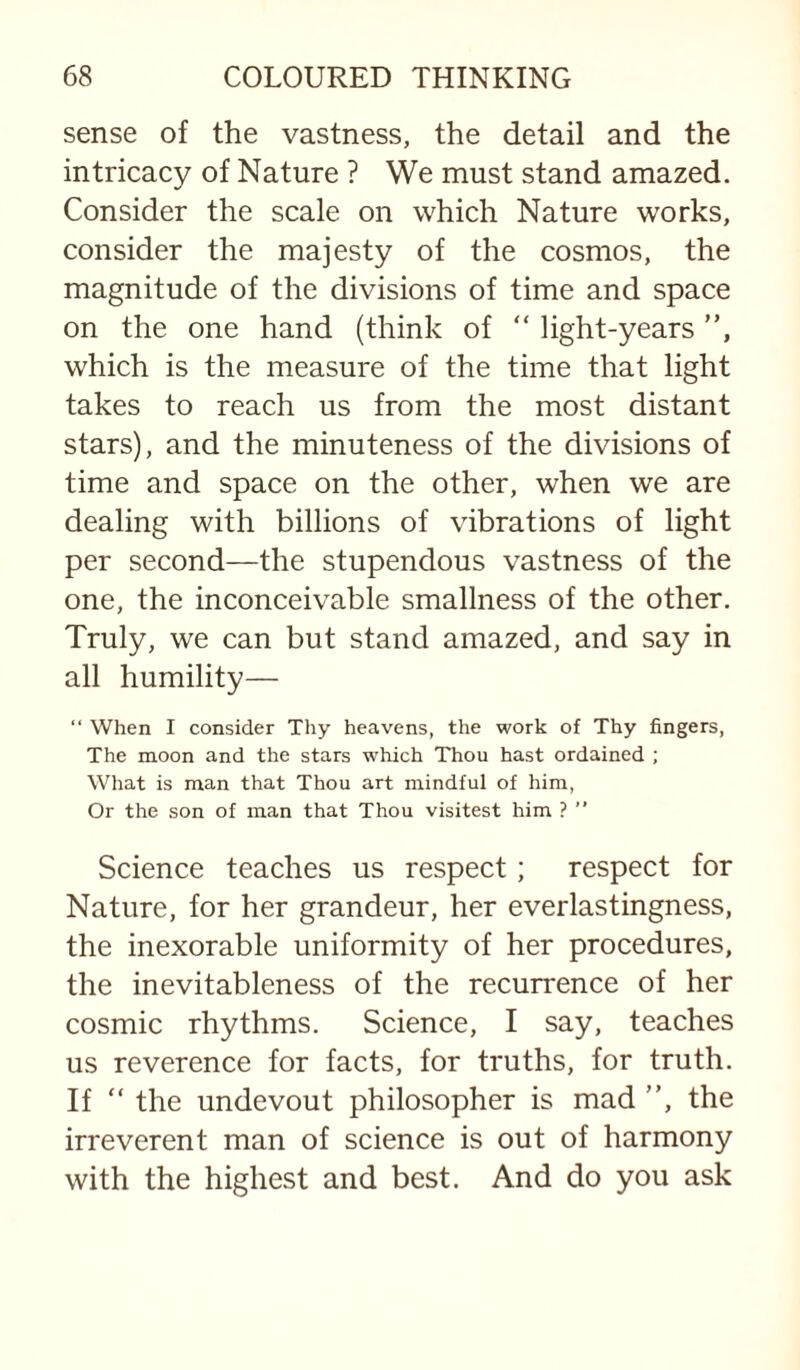 sense of the vastness, the detail and the intricacy of Nature ? We must stand amazed. Consider the scale on which Nature works, consider the majesty of the cosmos, the magnitude of the divisions of time and space on the one hand (think of “ light-years ”, which is the measure of the time that light takes to reach us from the most distant stars), and the minuteness of the divisions of time and space on the other, when we are dealing with billions of vibrations of light per second—the stupendous vastness of the one, the inconceivable smallness of the other. Truly, we can but stand amazed, and say in all humility— “ When I consider Thy heavens, the work of Thy fingers, The moon and the stars which Thou hast ordained ; What is man that Thou art mindful of him. Or the son of man that Thou visitest him ? ” Science teaches us respect; respect for Nature, for her grandeur, her everlastingness, the inexorable uniformity of her procedures, the inevitableness of the recurrence of her cosmic rhythms. Science, I say, teaches us reverence for facts, for truths, for truth. If ” the undevout philosopher is mad ”, the irreverent man of science is out of harmony with the highest and best. And do you ask