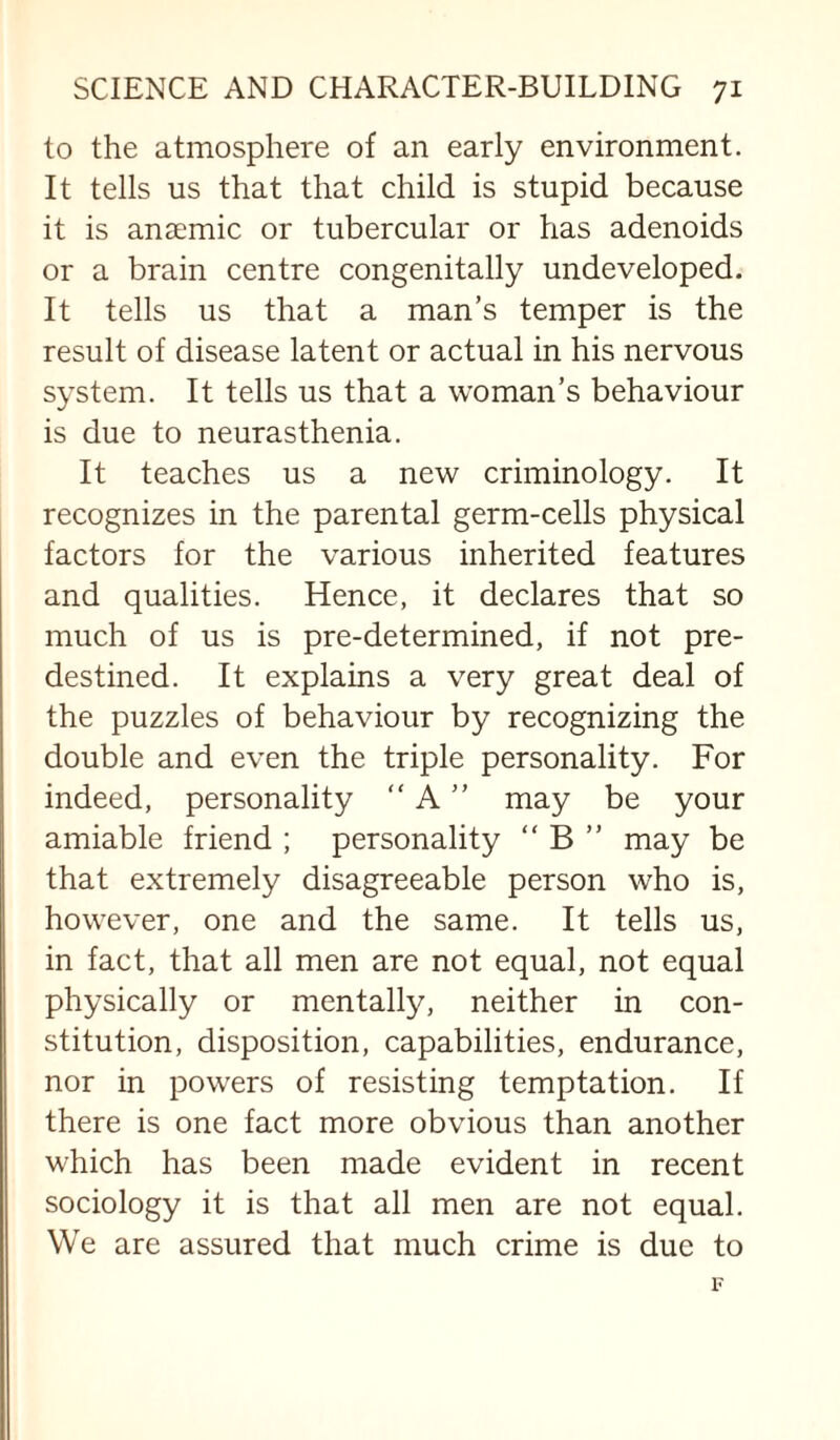 to the atmosphere of an early environment. It tells us that that child is stupid because it is anaemic or tubercular or has adenoids or a brain centre congenitally undeveloped. It tells us that a man’s temper is the result of disease latent or actual in his nervous system. It tells us that a woman’s behaviour is due to neurasthenia. It teaches us a new criminology. It recognizes in the parental germ-cells physical factors for the various inherited features and qualities. Hence, it declares that so much of us is pre-determined, if not pre¬ destined. It explains a very great deal of the puzzles of behaviour by recognizing the double and even the triple personality. For indeed, personality “ A ” may be your amiable friend ; personality “ B ” may be that extremely disagreeable person who is, however, one and the same. It tells us, in fact, that all men are not equal, not equal physically or mentally, neither in con¬ stitution, disposition, capabilities, endurance, nor in powers of resisting temptation. If there is one fact more obvious than another which has been made evident in recent sociology it is that all men are not equal. We are assured that much crime is due to F