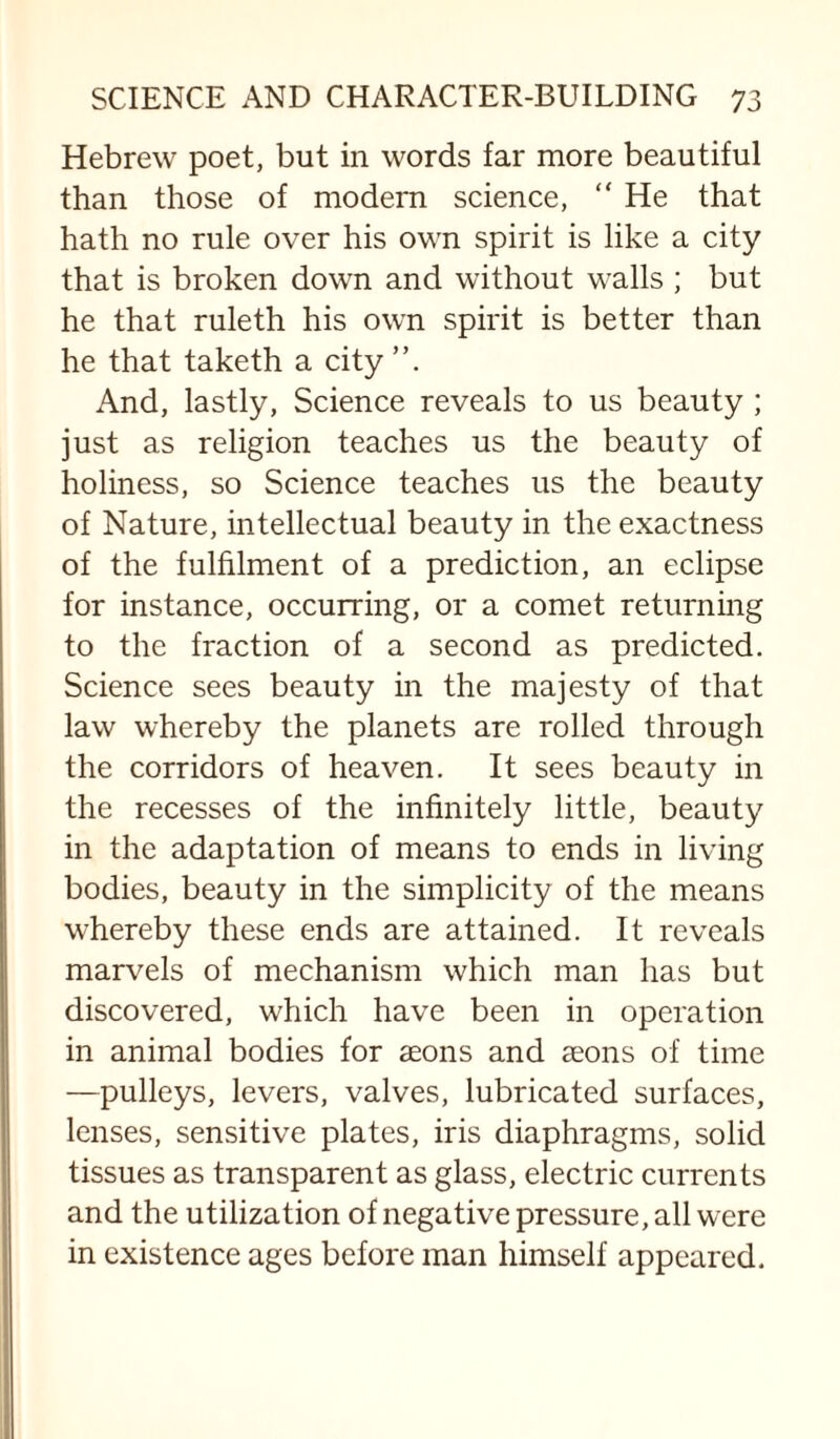 Hebrew poet, but in words far more beautiful than those of modern science, “ He that hath no rule over his own spirit is like a city that is broken down and without walls ; but he that ruleth his own spirit is better than he that taketh a city And, lastly. Science reveals to us beauty ; just as religion teaches us the beauty of holiness, so Science teaches us the beauty of Nature, intellectual beauty in the exactness of the fulhlment of a prediction, an eclipse for instance, occurring, or a comet returnmg to the fraction of a second as predicted. Science sees beauty in the majesty of that law whereby the planets are rolled through the corridors of heaven. It sees beauty in the recesses of the infinitely little, beauty in the adaptation of means to ends in living bodies, beauty in the simplicity of the means whereby these ends are attained. It reveals marvels of mechanism which man has but discovered, which have been in operation in animal bodies for aeons and aeons of time —pulleys, levers, valves, lubricated surfaces, lenses, sensitive plates, iris diaphragms, solid tissues as transparent as glass, electric currents and the utilization of negative pressure, all were in existence ages before man himself appeared.