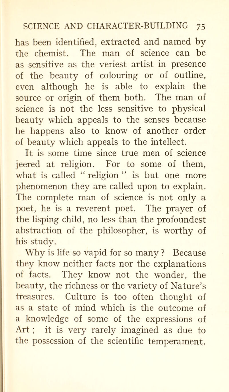 has been identified, extracted and named by the chemist. The man of science can be as sensitive as the veriest artist in presence of the beauty of colouring or of outline, even although he is able to explain the source or origin of them both. The man of science is not the less sensitive to physical beauty which appeals to the senses because he happens also to know of another order of beauty which appeals to the intellect. It is some time since true men of science jeered at religion. For to some of them, what is called “ religion ” is but one more phenomenon they are called upon to explain. The complete man of science is not only a poet, he is a reverent poet. The prayer of the lisping child, no less than the profoundest abstraction of the philosopher, is worthy of his study. Why is life so vapid for so many ? Because they know neither facts nor the explanations of facts. They know not the wonder, the beauty, the richness or the variety of Nature’s treasures. Culture is too often thought of as a state of mind which is the outcome of a knowledge of some of the expressions of Art; it is very rarely imagined as due to the possession of the scientific temperament.